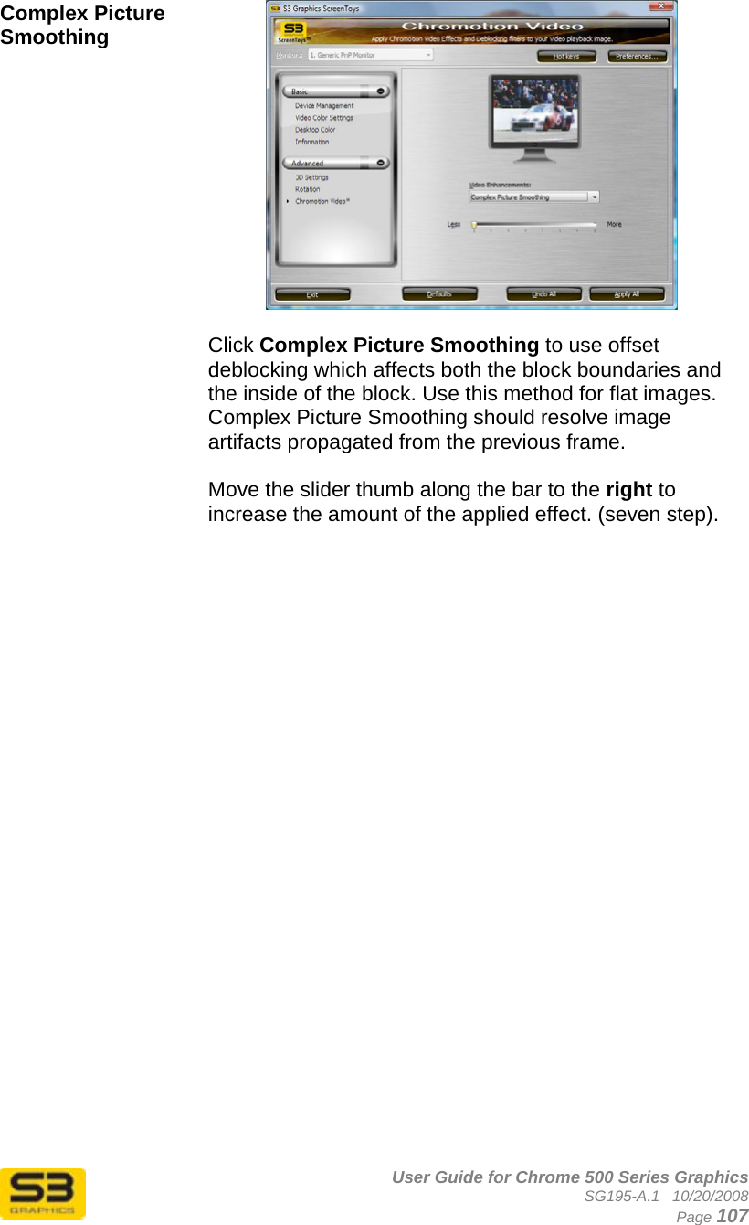      User Guide for Chrome 500 Series Graphics SG195-A.1   10/20/2008  Page 107 Complex Picture Smoothing   Click Complex Picture Smoothing to use offset deblocking which affects both the block boundaries and the inside of the block. Use this method for flat images. Complex Picture Smoothing should resolve image artifacts propagated from the previous frame.  Move the slider thumb along the bar to the right to increase the amount of the applied effect. (seven step).    