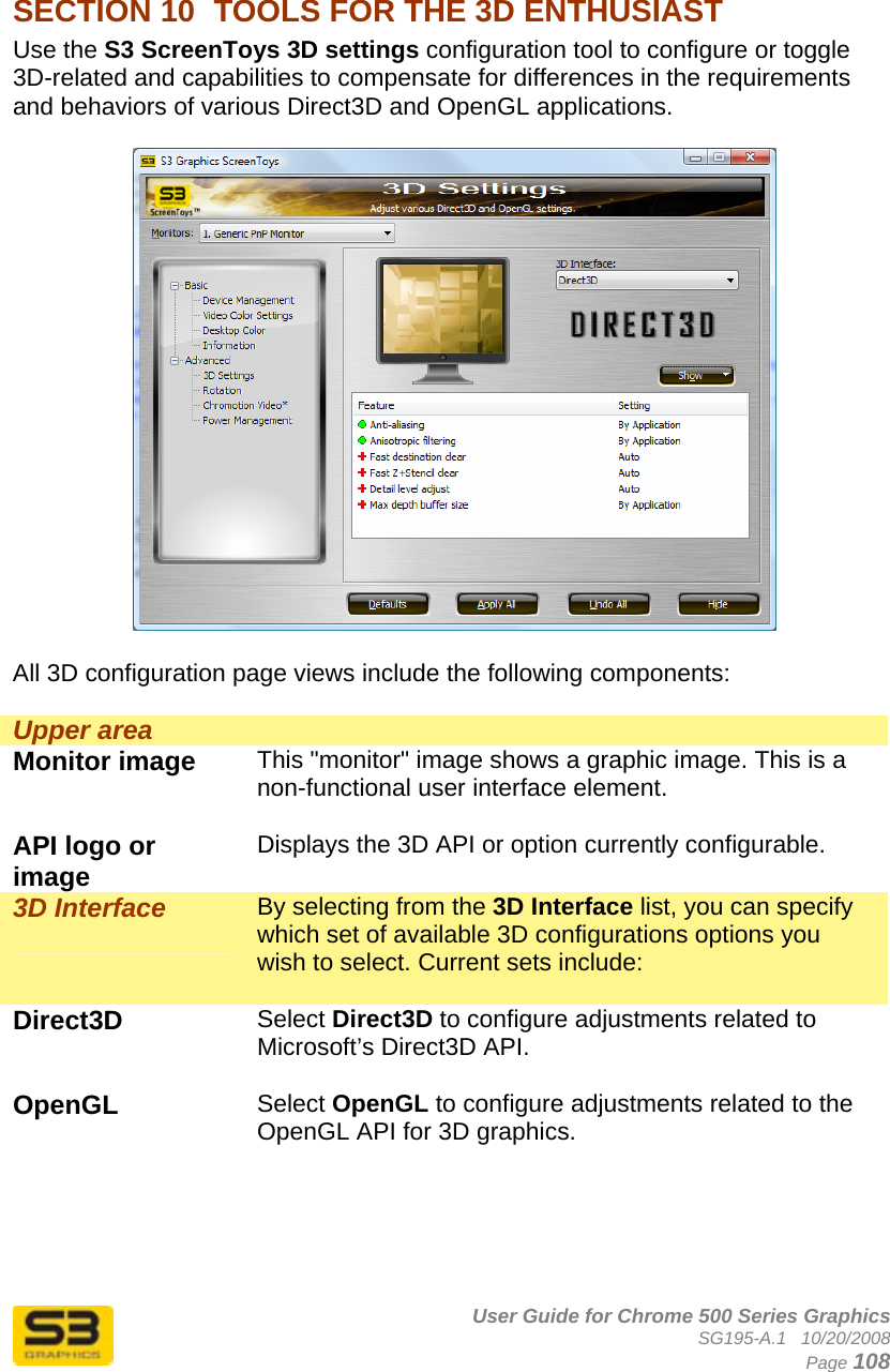      User Guide for Chrome 500 Series Graphics SG195-A.1   10/20/2008  Page 108  SECTION 10  TOOLS FOR THE 3D ENTHUSIAST Use the S3 ScreenToys 3D settings configuration tool to configure or toggle 3D-related and capabilities to compensate for differences in the requirements and behaviors of various Direct3D and OpenGL applications.    All 3D configuration page views include the following components:  Upper area   Monitor image  This &quot;monitor&quot; image shows a graphic image. This is a non-functional user interface element.  API logo or image  Displays the 3D API or option currently configurable.  3D Interface  By selecting from the 3D Interface list, you can specify which set of available 3D configurations options you wish to select. Current sets include:  Direct3D  Select Direct3D to configure adjustments related to Microsoft’s Direct3D API.  OpenGL  Select OpenGL to configure adjustments related to the OpenGL API for 3D graphics.  