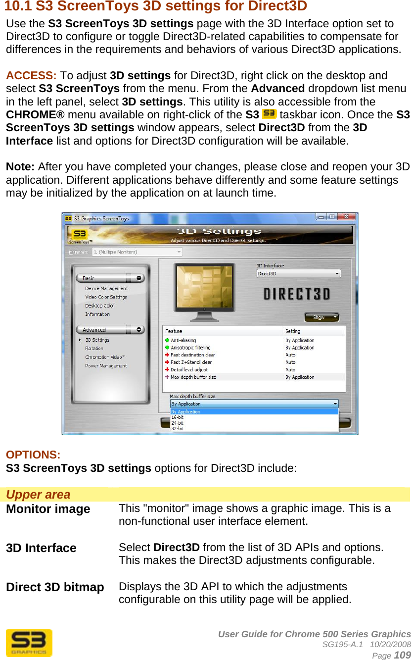      User Guide for Chrome 500 Series Graphics SG195-A.1   10/20/2008  Page 109 10.1 S3 ScreenToys 3D settings for Direct3D Use the S3 ScreenToys 3D settings page with the 3D Interface option set to Direct3D to configure or toggle Direct3D-related capabilities to compensate for differences in the requirements and behaviors of various Direct3D applications.  ACCESS: To adjust 3D settings for Direct3D, right click on the desktop and select S3 ScreenToys from the menu. From the Advanced dropdown list menu in the left panel, select 3D settings. This utility is also accessible from the CHROME® menu available on right-click of the S3  taskbar icon. Once the S3 ScreenToys 3D settings window appears, select Direct3D from the 3D Interface list and options for Direct3D configuration will be available.  Note: After you have completed your changes, please close and reopen your 3D application. Different applications behave differently and some feature settings may be initialized by the application on at launch time.    OPTIONS: S3 ScreenToys 3D settings options for Direct3D include:  Upper area  Monitor image  This &quot;monitor&quot; image shows a graphic image. This is a non-functional user interface element.  3D Interface  Select Direct3D from the list of 3D APIs and options. This makes the Direct3D adjustments configurable.  Direct 3D bitmap  Displays the 3D API to which the adjustments configurable on this utility page will be applied.  