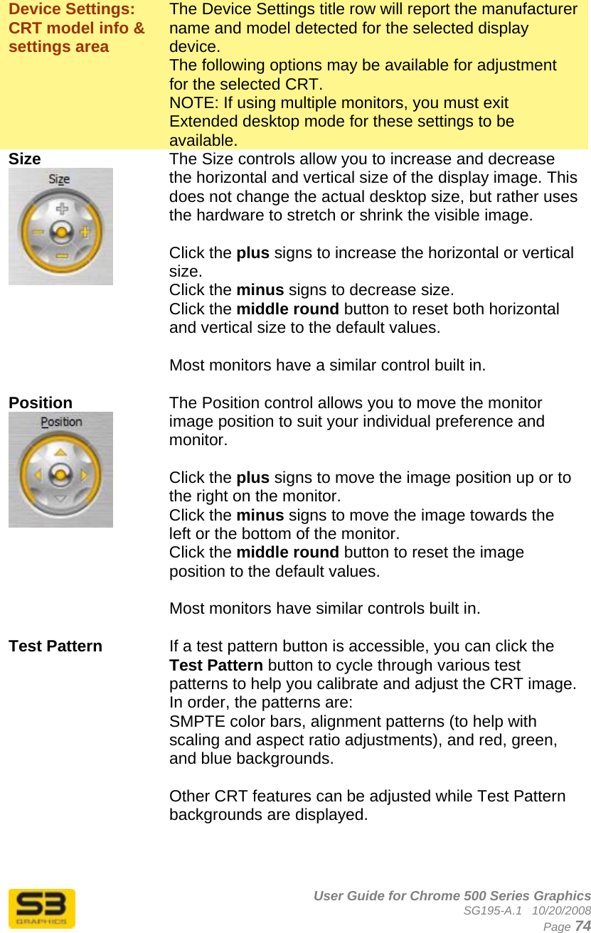      User Guide for Chrome 500 Series Graphics SG195-A.1   10/20/2008  Page 74  Device Settings: CRT model info &amp; settings area The Device Settings title row will report the manufacturer name and model detected for the selected display device. The following options may be available for adjustment for the selected CRT. NOTE: If using multiple monitors, you must exit Extended desktop mode for these settings to be available.  Size   The Size controls allow you to increase and decrease the horizontal and vertical size of the display image. This does not change the actual desktop size, but rather uses the hardware to stretch or shrink the visible image.  Click the plus signs to increase the horizontal or vertical size.  Click the minus signs to decrease size.  Click the middle round button to reset both horizontal and vertical size to the default values.  Most monitors have a similar control built in.  Position   The Position control allows you to move the monitor image position to suit your individual preference and monitor.   Click the plus signs to move the image position up or to the right on the monitor. Click the minus signs to move the image towards the left or the bottom of the monitor. Click the middle round button to reset the image position to the default values.  Most monitors have similar controls built in.  Test Pattern  If a test pattern button is accessible, you can click the Test Pattern button to cycle through various test patterns to help you calibrate and adjust the CRT image. In order, the patterns are:  SMPTE color bars, alignment patterns (to help with scaling and aspect ratio adjustments), and red, green, and blue backgrounds.  Other CRT features can be adjusted while Test Pattern backgrounds are displayed.    