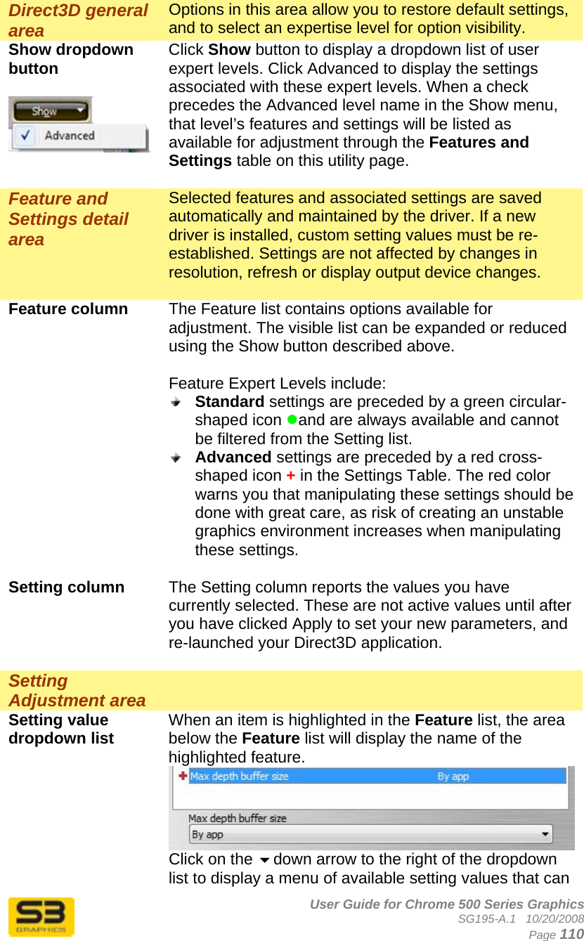      User Guide for Chrome 500 Series Graphics SG195-A.1   10/20/2008  Page 110 Direct3D general area Options in this area allow you to restore default settings, and to select an expertise level for option visibility. Show dropdown button   Click Show button to display a dropdown list of user expert levels. Click Advanced to display the settings associated with these expert levels. When a check precedes the Advanced level name in the Show menu, that level’s features and settings will be listed as available for adjustment through the Features and Settings table on this utility page.  Feature and Settings detail area Selected features and associated settings are saved automatically and maintained by the driver. If a new driver is installed, custom setting values must be re-established. Settings are not affected by changes in resolution, refresh or display output device changes.  Feature column  The Feature list contains options available for adjustment. The visible list can be expanded or reduced using the Show button described above.  Feature Expert Levels include:  Standard settings are preceded by a green circular-shaped icon zand are always available and cannot be filtered from the Setting list.  Advanced settings are preceded by a red cross-shaped icon + in the Settings Table. The red color warns you that manipulating these settings should be done with great care, as risk of creating an unstable graphics environment increases when manipulating these settings.  Setting column  The Setting column reports the values you have currently selected. These are not active values until after you have clicked Apply to set your new parameters, and re-launched your Direct3D application.  Setting Adjustment area   Setting value dropdown list  When an item is highlighted in the Feature list, the area below the Feature list will display the name of the highlighted feature. Click on the down arrow to the right of the dropdown list to display a menu of available setting values that can 