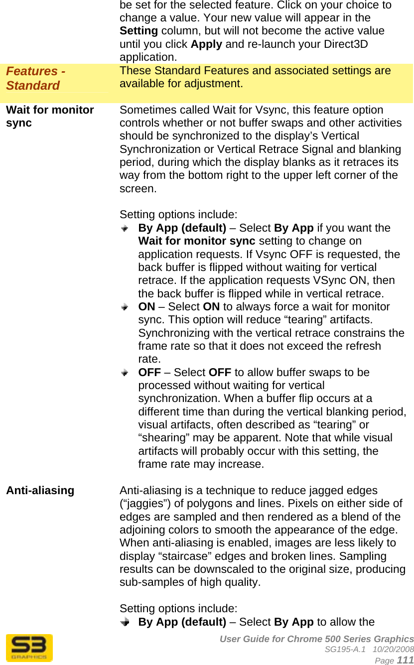      User Guide for Chrome 500 Series Graphics SG195-A.1   10/20/2008  Page 111 be set for the selected feature. Click on your choice to change a value. Your new value will appear in the Setting column, but will not become the active value until you click Apply and re-launch your Direct3D application. Features - Standard These Standard Features and associated settings are available for adjustment.  Wait for monitor sync  Sometimes called Wait for Vsync, this feature option controls whether or not buffer swaps and other activities should be synchronized to the display’s Vertical Synchronization or Vertical Retrace Signal and blanking period, during which the display blanks as it retraces its way from the bottom right to the upper left corner of the screen.  Setting options include:  By App (default) – Select By App if you want the Wait for monitor sync setting to change on application requests. If Vsync OFF is requested, the back buffer is flipped without waiting for vertical retrace. If the application requests VSync ON, then the back buffer is flipped while in vertical retrace.  ON – Select ON to always force a wait for monitor sync. This option will reduce “tearing” artifacts. Synchronizing with the vertical retrace constrains the frame rate so that it does not exceed the refresh rate.  OFF – Select OFF to allow buffer swaps to be processed without waiting for vertical synchronization. When a buffer flip occurs at a different time than during the vertical blanking period, visual artifacts, often described as “tearing” or “shearing” may be apparent. Note that while visual artifacts will probably occur with this setting, the frame rate may increase.  Anti-aliasing  Anti-aliasing is a technique to reduce jagged edges (“jaggies”) of polygons and lines. Pixels on either side of edges are sampled and then rendered as a blend of the adjoining colors to smooth the appearance of the edge. When anti-aliasing is enabled, images are less likely to display “staircase” edges and broken lines. Sampling results can be downscaled to the original size, producing sub-samples of high quality.  Setting options include:  By App (default) – Select By App to allow the 