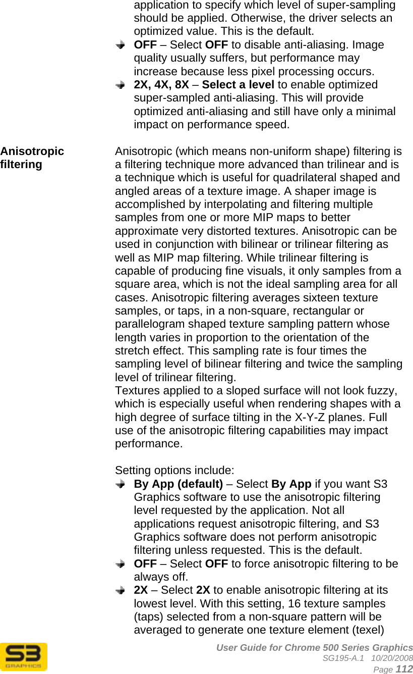      User Guide for Chrome 500 Series Graphics SG195-A.1   10/20/2008  Page 112 application to specify which level of super-sampling should be applied. Otherwise, the driver selects an optimized value. This is the default.  OFF – Select OFF to disable anti-aliasing. Image quality usually suffers, but performance may increase because less pixel processing occurs.  2X, 4X, 8X – Select a level to enable optimized super-sampled anti-aliasing. This will provide optimized anti-aliasing and still have only a minimal impact on performance speed.  Anisotropic filtering  Anisotropic (which means non-uniform shape) filtering is a filtering technique more advanced than trilinear and is a technique which is useful for quadrilateral shaped and angled areas of a texture image. A shaper image is accomplished by interpolating and filtering multiple samples from one or more MIP maps to better approximate very distorted textures. Anisotropic can be used in conjunction with bilinear or trilinear filtering as well as MIP map filtering. While trilinear filtering is capable of producing fine visuals, it only samples from a square area, which is not the ideal sampling area for all cases. Anisotropic filtering averages sixteen texture samples, or taps, in a non-square, rectangular or parallelogram shaped texture sampling pattern whose length varies in proportion to the orientation of the stretch effect. This sampling rate is four times the sampling level of bilinear filtering and twice the sampling level of trilinear filtering. Textures applied to a sloped surface will not look fuzzy, which is especially useful when rendering shapes with a high degree of surface tilting in the X-Y-Z planes. Full use of the anisotropic filtering capabilities may impact performance.   Setting options include:  By App (default) – Select By App if you want S3 Graphics software to use the anisotropic filtering level requested by the application. Not all applications request anisotropic filtering, and S3 Graphics software does not perform anisotropic filtering unless requested. This is the default.  OFF – Select OFF to force anisotropic filtering to be always off.  2X – Select 2X to enable anisotropic filtering at its lowest level. With this setting, 16 texture samples (taps) selected from a non-square pattern will be averaged to generate one texture element (texel) 