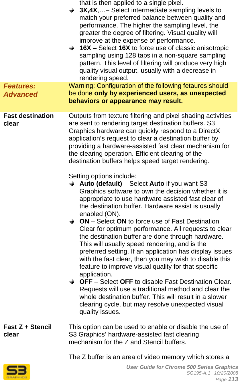      User Guide for Chrome 500 Series Graphics SG195-A.1   10/20/2008  Page 113 that is then applied to a single pixel.   3X,4X,…– Select intermediate sampling levels to match your preferred balance between quality and performance. The higher the sampling level, the greater the degree of filtering. Visual quality will improve at the expense of performance.  16X – Select 16X to force use of classic anisotropic sampling using 128 taps in a non-square sampling pattern. This level of filtering will produce very high quality visual output, usually with a decrease in rendering speed. Features: Advanced Warning: Configuration of the following fetaures should be done only by experienced users, as unexpected behaviors or appearance may result.  Fast destination clear  Outputs from texture filtering and pixel shading activities are sent to rendering target destination buffers. S3 Graphics hardware can quickly respond to a DirectX application’s request to clear a destination buffer by providing a hardware-assisted fast clear mechanism for the clearing operation. Efficient clearing of the destination buffers helps speed target rendering.  Setting options include:  Auto (default) – Select Auto if you want S3 Graphics software to own the decision whether it is appropriate to use hardware assisted fast clear of the destination buffer. Hardware assist is usually enabled (ON).  ON – Select ON to force use of Fast Destination Clear for optimum performance. All requests to clear the destination buffer are done through hardware. This will usually speed rendering, and is the preferred setting. If an application has display issues with the fast clear, then you may wish to disable this feature to improve visual quality for that specific application.  OFF – Select OFF to disable Fast Destination Clear. Requests will use a traditional method and clear the whole destination buffer. This will result in a slower clearing cycle, but may resolve unexpected visual quality issues.  Fast Z + Stencil clear  This option can be used to enable or disable the use of S3 Graphics’ hardware-assisted fast clearing mechanism for the Z and Stencil buffers.  The Z buffer is an area of video memory which stores a 