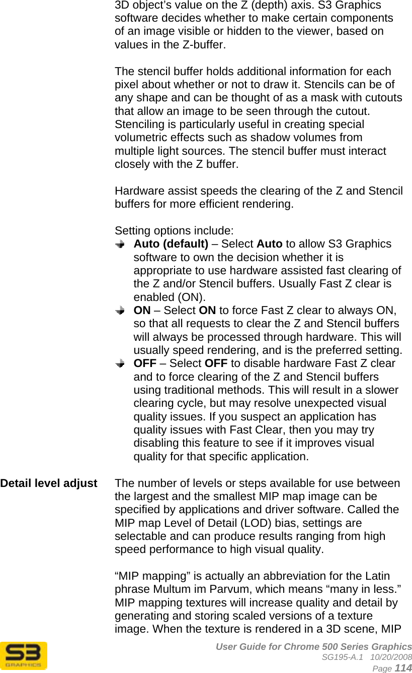      User Guide for Chrome 500 Series Graphics SG195-A.1   10/20/2008  Page 114 3D object’s value on the Z (depth) axis. S3 Graphics software decides whether to make certain components of an image visible or hidden to the viewer, based on values in the Z-buffer.  The stencil buffer holds additional information for each pixel about whether or not to draw it. Stencils can be of any shape and can be thought of as a mask with cutouts that allow an image to be seen through the cutout. Stenciling is particularly useful in creating special volumetric effects such as shadow volumes from multiple light sources. The stencil buffer must interact closely with the Z buffer.  Hardware assist speeds the clearing of the Z and Stencil buffers for more efficient rendering.  Setting options include:  Auto (default) – Select Auto to allow S3 Graphics software to own the decision whether it is appropriate to use hardware assisted fast clearing of the Z and/or Stencil buffers. Usually Fast Z clear is enabled (ON).  ON – Select ON to force Fast Z clear to always ON, so that all requests to clear the Z and Stencil buffers will always be processed through hardware. This will usually speed rendering, and is the preferred setting.  OFF – Select OFF to disable hardware Fast Z clear and to force clearing of the Z and Stencil buffers using traditional methods. This will result in a slower clearing cycle, but may resolve unexpected visual quality issues. If you suspect an application has quality issues with Fast Clear, then you may try disabling this feature to see if it improves visual quality for that specific application.  Detail level adjust  The number of levels or steps available for use between the largest and the smallest MIP map image can be specified by applications and driver software. Called the MIP map Level of Detail (LOD) bias, settings are selectable and can produce results ranging from high speed performance to high visual quality.  “MIP mapping” is actually an abbreviation for the Latin phrase Multum im Parvum, which means “many in less.” MIP mapping textures will increase quality and detail by generating and storing scaled versions of a texture image. When the texture is rendered in a 3D scene, MIP 