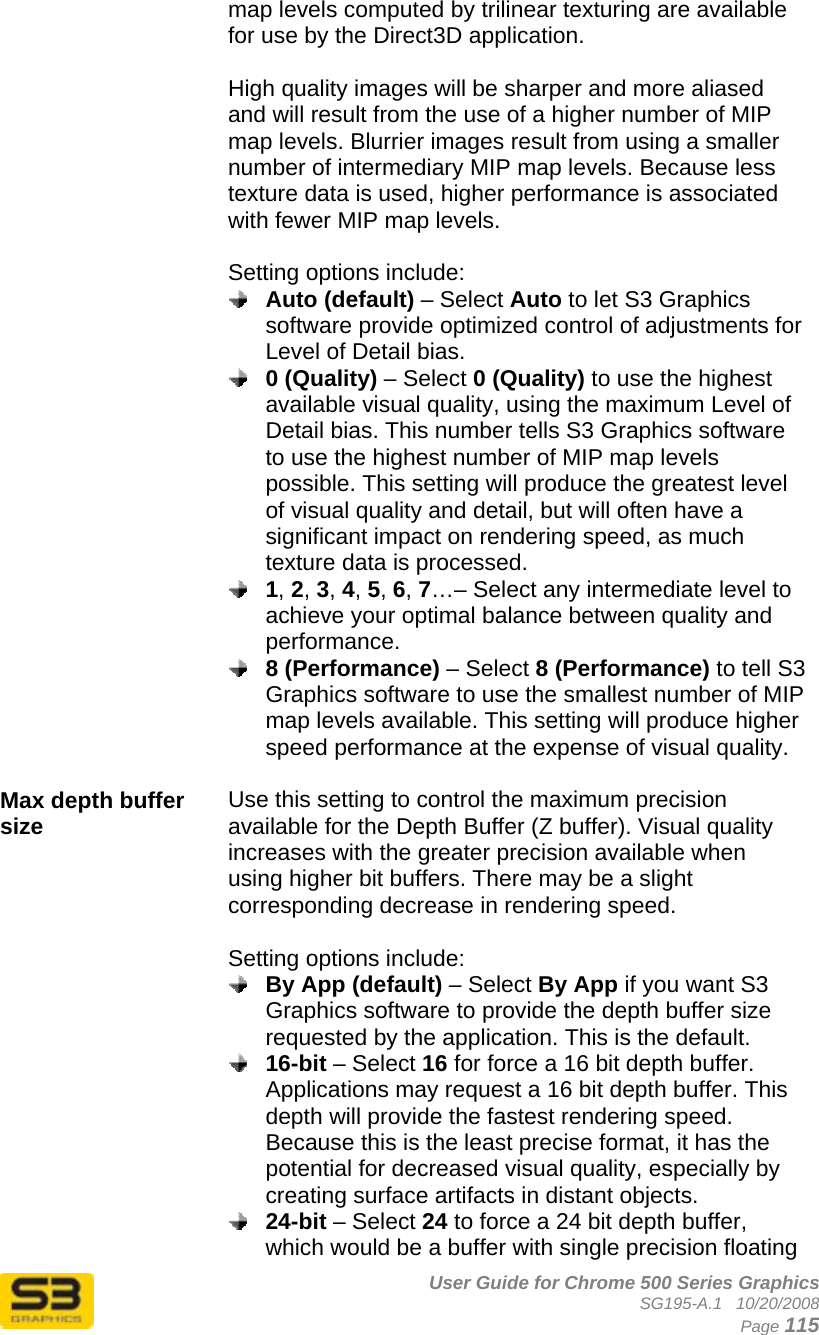      User Guide for Chrome 500 Series Graphics SG195-A.1   10/20/2008  Page 115 map levels computed by trilinear texturing are available for use by the Direct3D application.  High quality images will be sharper and more aliased and will result from the use of a higher number of MIP map levels. Blurrier images result from using a smaller number of intermediary MIP map levels. Because less texture data is used, higher performance is associated with fewer MIP map levels.  Setting options include:  Auto (default) – Select Auto to let S3 Graphics software provide optimized control of adjustments for Level of Detail bias.  0 (Quality) – Select 0 (Quality) to use the highest available visual quality, using the maximum Level of Detail bias. This number tells S3 Graphics software to use the highest number of MIP map levels possible. This setting will produce the greatest level of visual quality and detail, but will often have a significant impact on rendering speed, as much texture data is processed.  1, 2, 3, 4, 5, 6, 7…– Select any intermediate level to achieve your optimal balance between quality and performance.  8 (Performance) – Select 8 (Performance) to tell S3 Graphics software to use the smallest number of MIP map levels available. This setting will produce higher speed performance at the expense of visual quality.  Max depth buffer size  Use this setting to control the maximum precision available for the Depth Buffer (Z buffer). Visual quality increases with the greater precision available when using higher bit buffers. There may be a slight corresponding decrease in rendering speed.  Setting options include:  By App (default) – Select By App if you want S3 Graphics software to provide the depth buffer size requested by the application. This is the default.  16-bit – Select 16 for force a 16 bit depth buffer. Applications may request a 16 bit depth buffer. This depth will provide the fastest rendering speed. Because this is the least precise format, it has the potential for decreased visual quality, especially by creating surface artifacts in distant objects.  24-bit – Select 24 to force a 24 bit depth buffer, which would be a buffer with single precision floating 