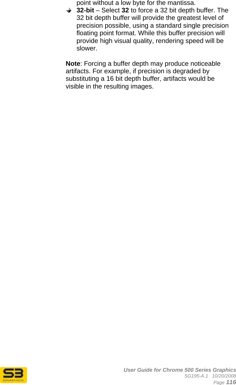      User Guide for Chrome 500 Series Graphics SG195-A.1   10/20/2008  Page 116 point without a low byte for the mantissa.  32-bit – Select 32 to force a 32 bit depth buffer. The 32 bit depth buffer will provide the greatest level of precision possible, using a standard single precision floating point format. While this buffer precision will provide high visual quality, rendering speed will be slower.  Note: Forcing a buffer depth may produce noticeable artifacts. For example, if precision is degraded by substituting a 16 bit depth buffer, artifacts would be visible in the resulting images.   