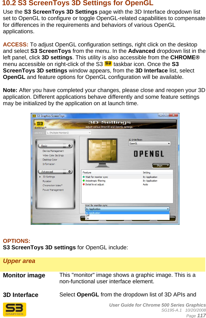      User Guide for Chrome 500 Series Graphics SG195-A.1   10/20/2008  Page 117  10.2 S3 ScreenToys 3D Settings for OpenGL Use the S3 ScreenToys 3D Settings page with the 3D Interface dropdown list set to OpenGL to configure or toggle OpenGL-related capabilities to compensate for differences in the requirements and behaviors of various OpenGL applications.  ACCESS: To adjust OpenGL configuration settings, right click on the desktop and select S3 ScreenToys from the menu. In the Advanced dropdown list in the left panel, click 3D settings. This utility is also accessible from the CHROME® menu accessible on right-click of the S3   taskbar icon. Once the S3 ScreenToys 3D settings window appears, from the 3D Interface list, select OpenGL and feature options for OpenGL configuration will be available.  Note: After you have completed your changes, please close and reopen your 3D application. Different applications behave differently and some feature settings may be initialized by the application on at launch time.     OPTIONS: S3 ScreenToys 3D settings for OpenGL include:  Upper area   Monitor image  This &quot;monitor&quot; image shows a graphic image. This is a non-functional user interface element.  3D Interface  Select OpenGL from the dropdown list of 3D APIs and 