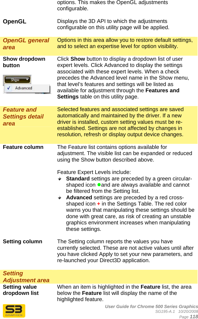      User Guide for Chrome 500 Series Graphics SG195-A.1   10/20/2008  Page 118 options. This makes the OpenGL adjustments configurable.  OpenGL  Displays the 3D API to which the adjustments configurable on this utility page will be applied.  OpenGL general area Options in this area allow you to restore default settings, and to select an expertise level for option visibility.  Show dropdown button   Click Show button to display a dropdown list of user expert levels. Click Advanced to display the settings associated with these expert levels. When a check precedes the Advanced level name in the Show menu, that level’s features and settings will be listed as available for adjustment through the Features and Settings table on this utility page.  Feature and Settings detail area Selected features and associated settings are saved automatically and maintained by the driver. If a new driver is installed, custom setting values must be re-established. Settings are not affected by changes in resolution, refresh or display output device changes.  Feature column  The Feature list contains options available for adjustment. The visible list can be expanded or reduced using the Show button described above.  Feature Expert Levels include:  Standard settings are preceded by a green circular-shaped icon zand are always available and cannot be filtered from the Setting list.  Advanced settings are preceded by a red cross-shaped icon + in the Settings Table. The red color warns you that manipulating these settings should be done with great care, as risk of creating an unstable graphics environment increases when manipulating these settings.  Setting column  The Setting column reports the values you have currently selected. These are not active values until after you have clicked Apply to set your new parameters, and re-launched your Direct3D application.  Setting Adjustment area   Setting value dropdown list  When an item is highlighted in the Feature list, the area below the Feature list will display the name of the highlighted feature. 