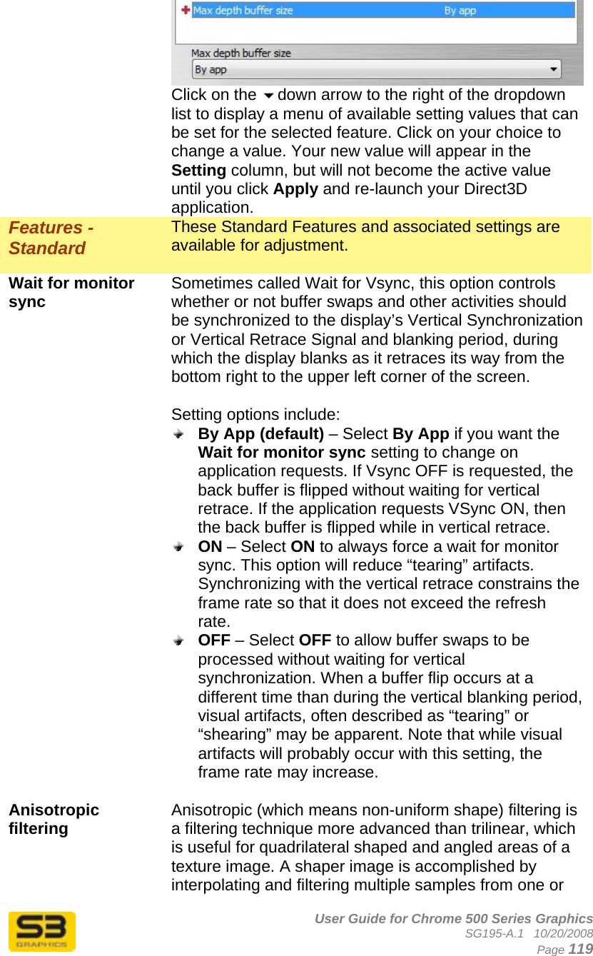      User Guide for Chrome 500 Series Graphics SG195-A.1   10/20/2008  Page 119 Click on the down arrow to the right of the dropdown list to display a menu of available setting values that can be set for the selected feature. Click on your choice to change a value. Your new value will appear in the Setting column, but will not become the active value until you click Apply and re-launch your Direct3D application. Features - Standard These Standard Features and associated settings are available for adjustment.  Wait for monitor sync  Sometimes called Wait for Vsync, this option controls whether or not buffer swaps and other activities should be synchronized to the display’s Vertical Synchronization or Vertical Retrace Signal and blanking period, during which the display blanks as it retraces its way from the bottom right to the upper left corner of the screen.  Setting options include:  By App (default) – Select By App if you want the Wait for monitor sync setting to change on application requests. If Vsync OFF is requested, the back buffer is flipped without waiting for vertical retrace. If the application requests VSync ON, then the back buffer is flipped while in vertical retrace.  ON – Select ON to always force a wait for monitor sync. This option will reduce “tearing” artifacts. Synchronizing with the vertical retrace constrains the frame rate so that it does not exceed the refresh rate.  OFF – Select OFF to allow buffer swaps to be processed without waiting for vertical synchronization. When a buffer flip occurs at a different time than during the vertical blanking period, visual artifacts, often described as “tearing” or “shearing” may be apparent. Note that while visual artifacts will probably occur with this setting, the frame rate may increase.  Anisotropic filtering  Anisotropic (which means non-uniform shape) filtering is a filtering technique more advanced than trilinear, which is useful for quadrilateral shaped and angled areas of a texture image. A shaper image is accomplished by interpolating and filtering multiple samples from one or 