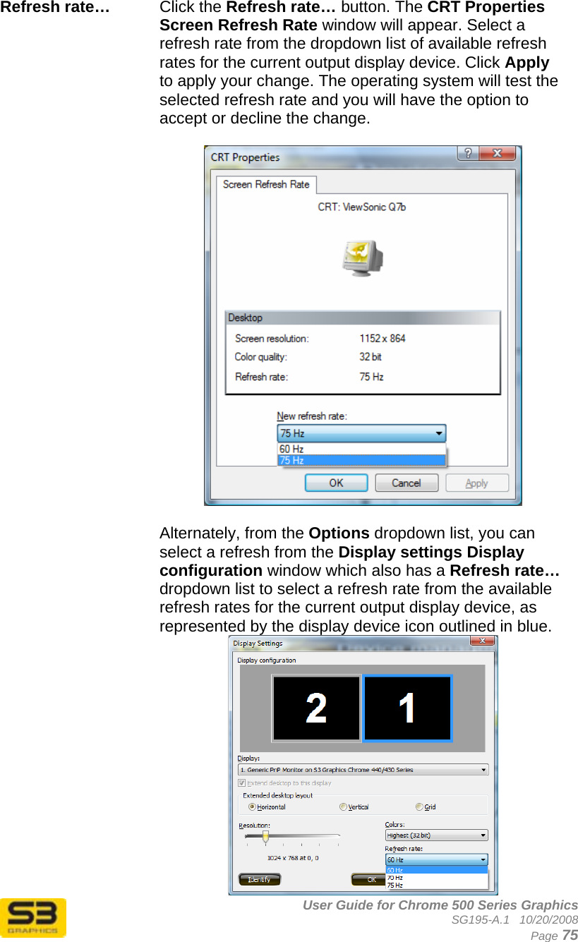      User Guide for Chrome 500 Series Graphics SG195-A.1   10/20/2008  Page 75 Refresh rate…   Click the Refresh rate… button. The CRT Properties Screen Refresh Rate window will appear. Select a refresh rate from the dropdown list of available refresh rates for the current output display device. Click Apply to apply your change. The operating system will test the selected refresh rate and you will have the option to accept or decline the change.    Alternately, from the Options dropdown list, you can select a refresh from the Display settings Display configuration window which also has a Refresh rate… dropdown list to select a refresh rate from the available refresh rates for the current output display device, as represented by the display device icon outlined in blue.  