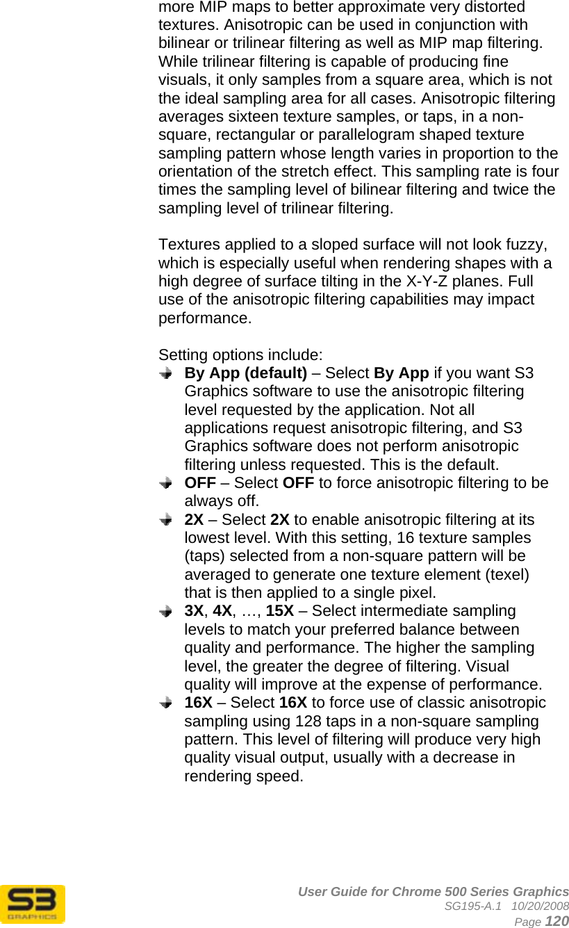      User Guide for Chrome 500 Series Graphics SG195-A.1   10/20/2008  Page 120 more MIP maps to better approximate very distorted textures. Anisotropic can be used in conjunction with bilinear or trilinear filtering as well as MIP map filtering. While trilinear filtering is capable of producing fine visuals, it only samples from a square area, which is not the ideal sampling area for all cases. Anisotropic filtering averages sixteen texture samples, or taps, in a non-square, rectangular or parallelogram shaped texture sampling pattern whose length varies in proportion to the orientation of the stretch effect. This sampling rate is four times the sampling level of bilinear filtering and twice the sampling level of trilinear filtering.  Textures applied to a sloped surface will not look fuzzy, which is especially useful when rendering shapes with a high degree of surface tilting in the X-Y-Z planes. Full use of the anisotropic filtering capabilities may impact performance.   Setting options include:  By App (default) – Select By App if you want S3 Graphics software to use the anisotropic filtering level requested by the application. Not all applications request anisotropic filtering, and S3 Graphics software does not perform anisotropic filtering unless requested. This is the default.  OFF – Select OFF to force anisotropic filtering to be always off.  2X – Select 2X to enable anisotropic filtering at its lowest level. With this setting, 16 texture samples (taps) selected from a non-square pattern will be averaged to generate one texture element (texel) that is then applied to a single pixel.   3X, 4X, …, 15X – Select intermediate sampling levels to match your preferred balance between quality and performance. The higher the sampling level, the greater the degree of filtering. Visual quality will improve at the expense of performance.  16X – Select 16X to force use of classic anisotropic sampling using 128 taps in a non-square sampling pattern. This level of filtering will produce very high quality visual output, usually with a decrease in rendering speed.      