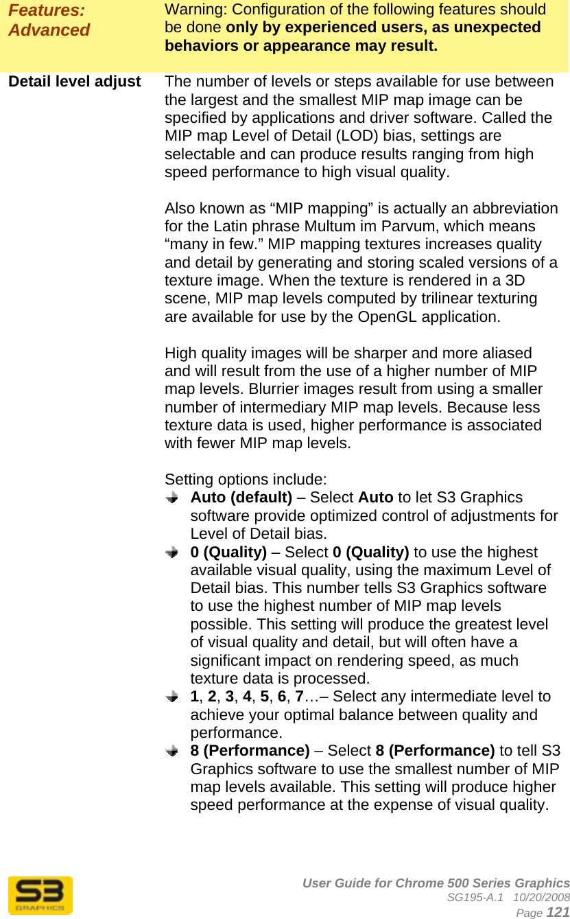      User Guide for Chrome 500 Series Graphics SG195-A.1   10/20/2008  Page 121 Features: Advanced Warning: Configuration of the following features should be done only by experienced users, as unexpected behaviors or appearance may result.  Detail level adjust  The number of levels or steps available for use between the largest and the smallest MIP map image can be specified by applications and driver software. Called the MIP map Level of Detail (LOD) bias, settings are selectable and can produce results ranging from high speed performance to high visual quality.  Also known as “MIP mapping” is actually an abbreviation for the Latin phrase Multum im Parvum, which means “many in few.” MIP mapping textures increases quality and detail by generating and storing scaled versions of a texture image. When the texture is rendered in a 3D scene, MIP map levels computed by trilinear texturing are available for use by the OpenGL application.  High quality images will be sharper and more aliased and will result from the use of a higher number of MIP map levels. Blurrier images result from using a smaller number of intermediary MIP map levels. Because less texture data is used, higher performance is associated with fewer MIP map levels.  Setting options include:  Auto (default) – Select Auto to let S3 Graphics software provide optimized control of adjustments for Level of Detail bias.  0 (Quality) – Select 0 (Quality) to use the highest available visual quality, using the maximum Level of Detail bias. This number tells S3 Graphics software to use the highest number of MIP map levels possible. This setting will produce the greatest level of visual quality and detail, but will often have a significant impact on rendering speed, as much texture data is processed.  1, 2, 3, 4, 5, 6, 7…– Select any intermediate level to achieve your optimal balance between quality and performance.  8 (Performance) – Select 8 (Performance) to tell S3 Graphics software to use the smallest number of MIP map levels available. This setting will produce higher speed performance at the expense of visual quality.   