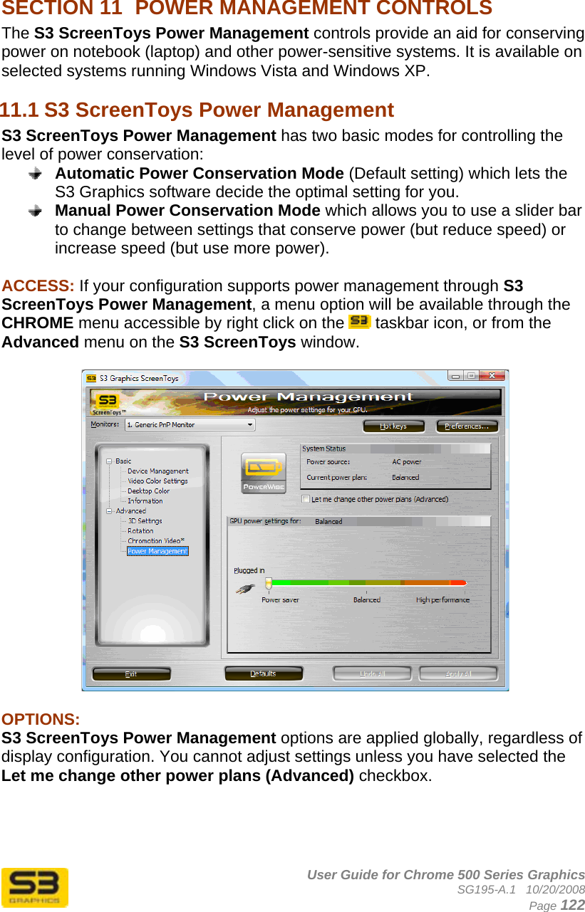      User Guide for Chrome 500 Series Graphics SG195-A.1   10/20/2008  Page 122  SECTION 11  POWER MANAGEMENT CONTROLS The S3 ScreenToys Power Management controls provide an aid for conserving power on notebook (laptop) and other power-sensitive systems. It is available on selected systems running Windows Vista and Windows XP. 11.1 S3 ScreenToys Power Management S3 ScreenToys Power Management has two basic modes for controlling the level of power conservation:  Automatic Power Conservation Mode (Default setting) which lets the S3 Graphics software decide the optimal setting for you.  Manual Power Conservation Mode which allows you to use a slider bar to change between settings that conserve power (but reduce speed) or increase speed (but use more power).  ACCESS: If your configuration supports power management through S3 ScreenToys Power Management, a menu option will be available through the CHROME menu accessible by right click on the   taskbar icon, or from the Advanced menu on the S3 ScreenToys window.     OPTIONS:  S3 ScreenToys Power Management options are applied globally, regardless of display configuration. You cannot adjust settings unless you have selected the Let me change other power plans (Advanced) checkbox.     