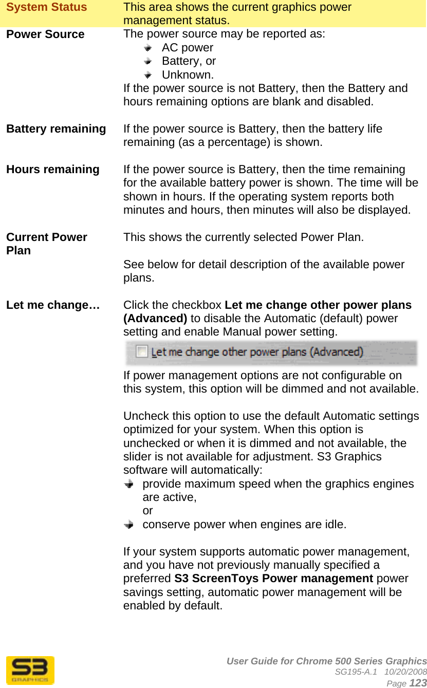      User Guide for Chrome 500 Series Graphics SG195-A.1   10/20/2008  Page 123 System Status   This area shows the current graphics power management status. Power Source  The power source may be reported as:  AC power  Battery, or  Unknown. If the power source is not Battery, then the Battery and hours remaining options are blank and disabled.  Battery remaining  If the power source is Battery, then the battery life remaining (as a percentage) is shown.  Hours remaining  If the power source is Battery, then the time remaining for the available battery power is shown. The time will be shown in hours. If the operating system reports both minutes and hours, then minutes will also be displayed.  Current Power Plan  This shows the currently selected Power Plan.  See below for detail description of the available power plans.  Let me change…  Click the checkbox Let me change other power plans (Advanced) to disable the Automatic (default) power setting and enable Manual power setting.  If power management options are not configurable on this system, this option will be dimmed and not available.  Uncheck this option to use the default Automatic settings optimized for your system. When this option is unchecked or when it is dimmed and not available, the slider is not available for adjustment. S3 Graphics software will automatically:   provide maximum speed when the graphics engines are active, or   conserve power when engines are idle.  If your system supports automatic power management, and you have not previously manually specified a preferred S3 ScreenToys Power management power savings setting, automatic power management will be enabled by default.    