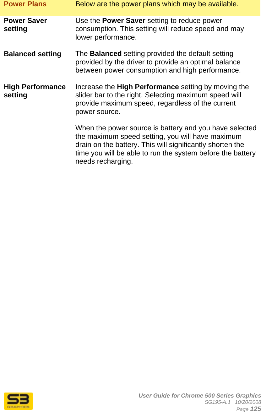      User Guide for Chrome 500 Series Graphics SG195-A.1   10/20/2008  Page 125  Power Plans  Below are the power plans which may be available.  Power Saver setting  Use the Power Saver setting to reduce power consumption. This setting will reduce speed and may lower performance.  Balanced setting  The Balanced setting provided the default setting provided by the driver to provide an optimal balance between power consumption and high performance.  High Performance setting  Increase the High Performance setting by moving the slider bar to the right. Selecting maximum speed will provide maximum speed, regardless of the current power source.  When the power source is battery and you have selected the maximum speed setting, you will have maximum drain on the battery. This will significantly shorten the time you will be able to run the system before the battery needs recharging.  