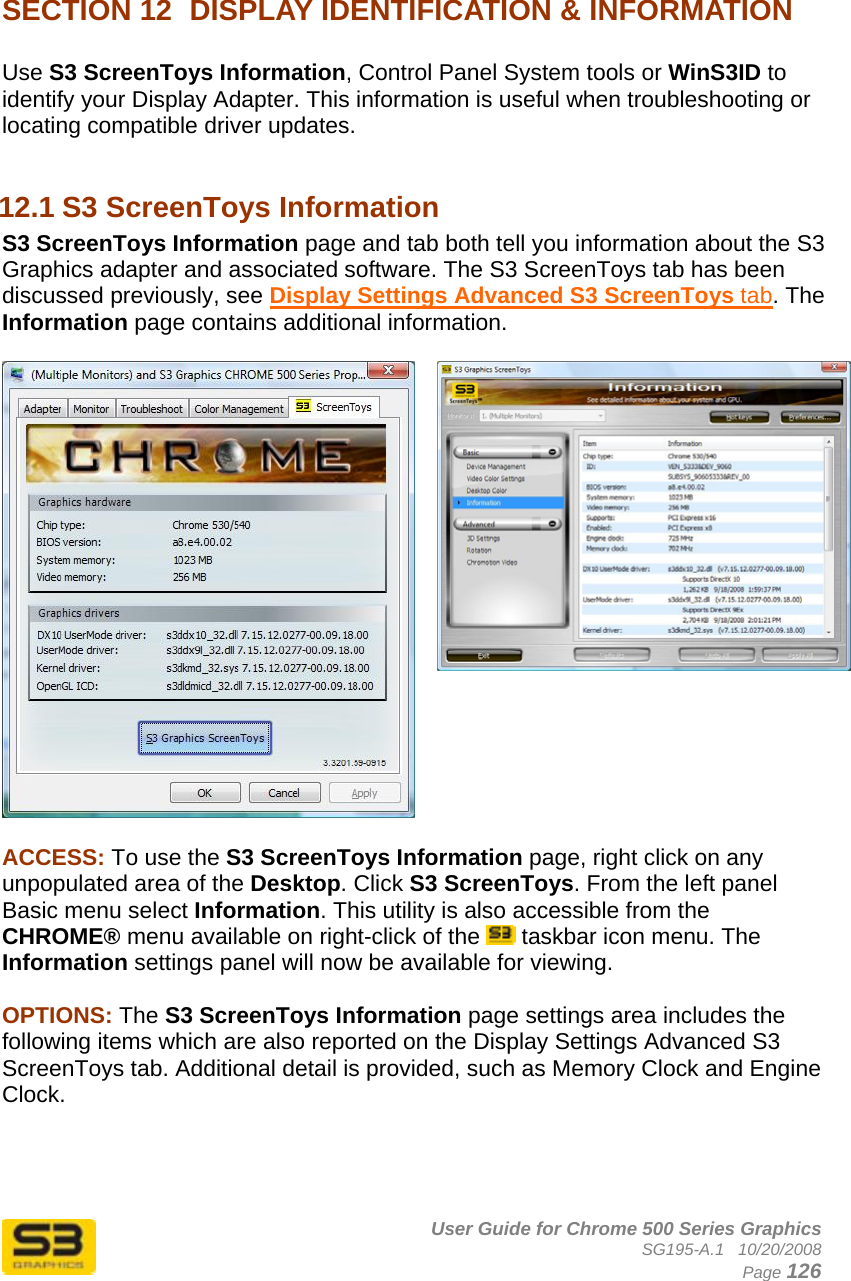      User Guide for Chrome 500 Series Graphics SG195-A.1   10/20/2008  Page 126   SECTION 12  DISPLAY IDENTIFICATION &amp; INFORMATION  Use S3 ScreenToys Information, Control Panel System tools or WinS3ID to identify your Display Adapter. This information is useful when troubleshooting or locating compatible driver updates.  12.1 S3 ScreenToys Information S3 ScreenToys Information page and tab both tell you information about the S3 Graphics adapter and associated software. The S3 ScreenToys tab has been discussed previously, see Display Settings Advanced S3 ScreenToys tab. The Information page contains additional information.   ACCESS: To use the S3 ScreenToys Information page, right click on any unpopulated area of the Desktop. Click S3 ScreenToys. From the left panel Basic menu select Information. This utility is also accessible from the CHROME® menu available on right-click of the   taskbar icon menu. The Information settings panel will now be available for viewing.   OPTIONS: The S3 ScreenToys Information page settings area includes the following items which are also reported on the Display Settings Advanced S3 ScreenToys tab. Additional detail is provided, such as Memory Clock and Engine Clock.     