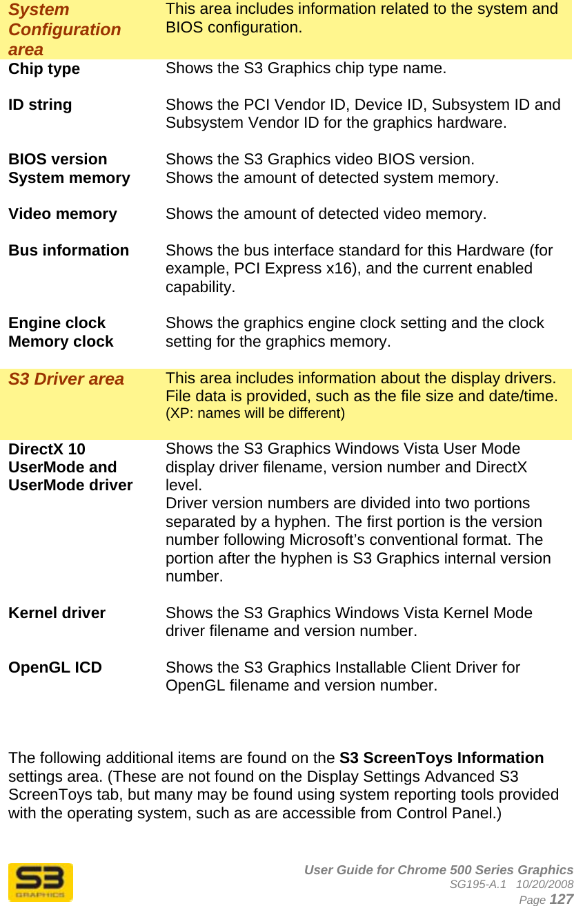      User Guide for Chrome 500 Series Graphics SG195-A.1   10/20/2008  Page 127  System Configuration area This area includes information related to the system and BIOS configuration. Chip type  Shows the S3 Graphics chip type name.  ID string  Shows the PCI Vendor ID, Device ID, Subsystem ID and Subsystem Vendor ID for the graphics hardware.  BIOS version  Shows the S3 Graphics video BIOS version. System memory  Shows the amount of detected system memory.  Video memory  Shows the amount of detected video memory.  Bus information  Shows the bus interface standard for this Hardware (for example, PCI Express x16), and the current enabled capability.  Engine clock Memory clock  Shows the graphics engine clock setting and the clock setting for the graphics memory.  S3 Driver area  This area includes information about the display drivers. File data is provided, such as the file size and date/time.  (XP: names will be different)  DirectX 10 UserMode and UserMode driver Shows the S3 Graphics Windows Vista User Mode display driver filename, version number and DirectX level. Driver version numbers are divided into two portions separated by a hyphen. The first portion is the version number following Microsoft’s conventional format. The portion after the hyphen is S3 Graphics internal version number.  Kernel driver  Shows the S3 Graphics Windows Vista Kernel Mode driver filename and version number.  OpenGL ICD  Shows the S3 Graphics Installable Client Driver for OpenGL filename and version number.    The following additional items are found on the S3 ScreenToys Information settings area. (These are not found on the Display Settings Advanced S3 ScreenToys tab, but many may be found using system reporting tools provided with the operating system, such as are accessible from Control Panel.)  