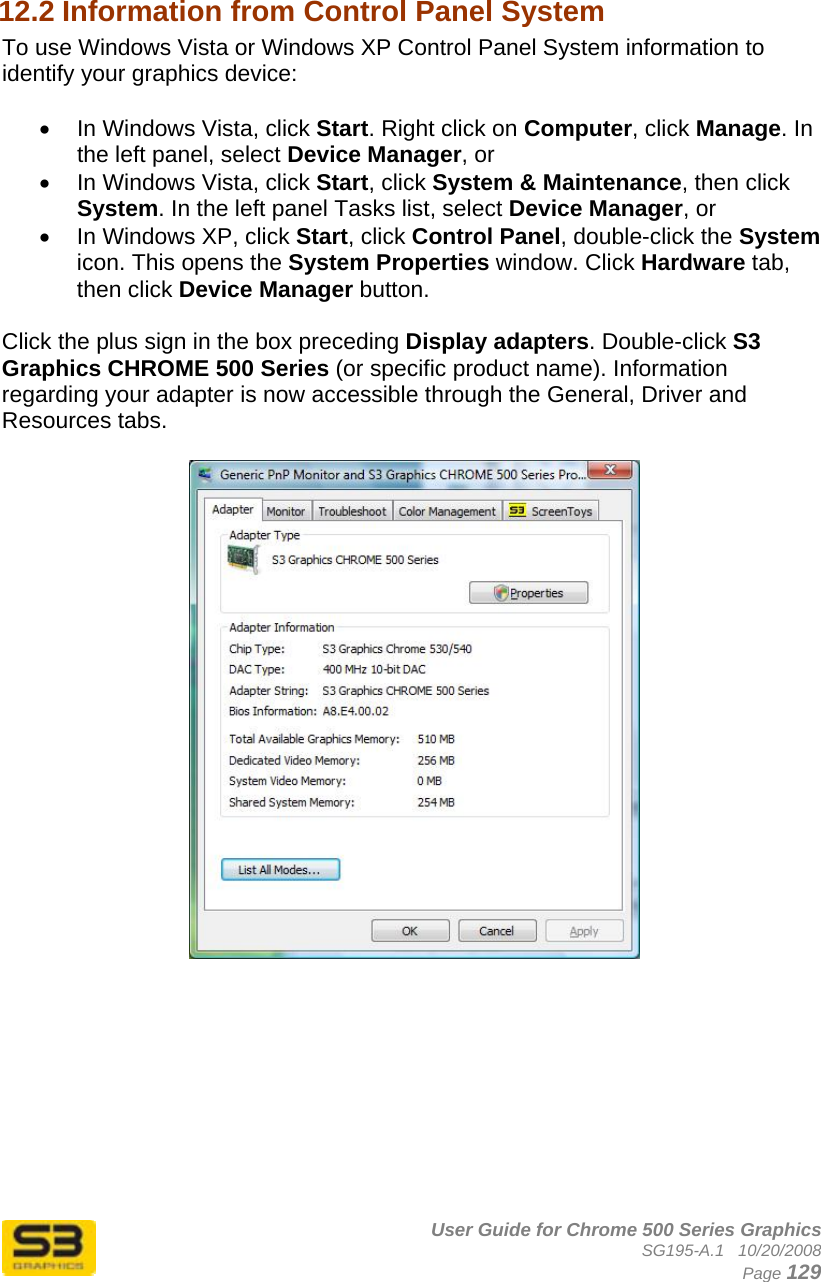      User Guide for Chrome 500 Series Graphics SG195-A.1   10/20/2008  Page 129  12.2 Information from Control Panel System  To use Windows Vista or Windows XP Control Panel System information to identify your graphics device:  •  In Windows Vista, click Start. Right click on Computer, click Manage. In the left panel, select Device Manager, or •  In Windows Vista, click Start, click System &amp; Maintenance, then click System. In the left panel Tasks list, select Device Manager, or •  In Windows XP, click Start, click Control Panel, double-click the System icon. This opens the System Properties window. Click Hardware tab, then click Device Manager button.   Click the plus sign in the box preceding Display adapters. Double-click S3 Graphics CHROME 500 Series (or specific product name). Information regarding your adapter is now accessible through the General, Driver and Resources tabs.    