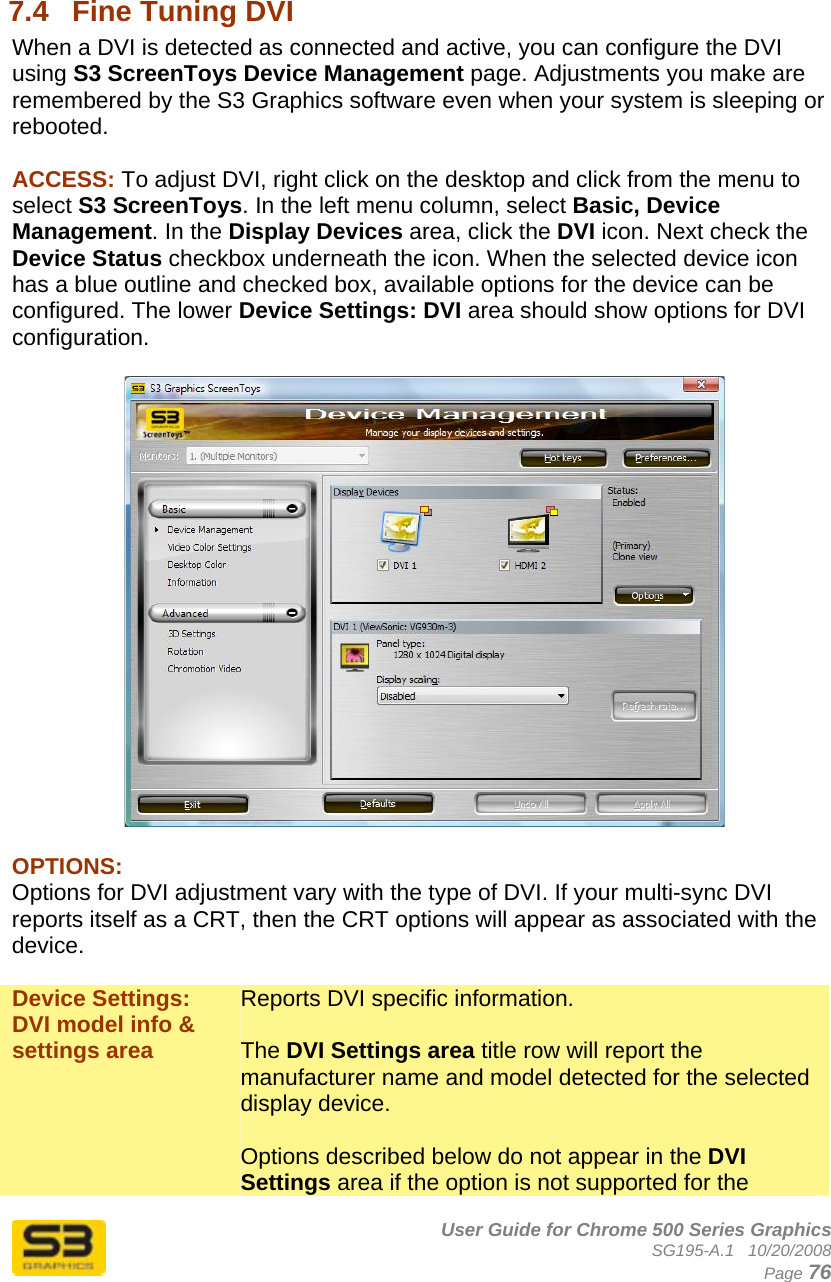      User Guide for Chrome 500 Series Graphics SG195-A.1   10/20/2008  Page 76  7.4  Fine Tuning DVI When a DVI is detected as connected and active, you can configure the DVI using S3 ScreenToys Device Management page. Adjustments you make are remembered by the S3 Graphics software even when your system is sleeping or rebooted.  ACCESS: To adjust DVI, right click on the desktop and click from the menu to select S3 ScreenToys. In the left menu column, select Basic, Device Management. In the Display Devices area, click the DVI icon. Next check the Device Status checkbox underneath the icon. When the selected device icon has a blue outline and checked box, available options for the device can be configured. The lower Device Settings: DVI area should show options for DVI configuration.     OPTIONS: Options for DVI adjustment vary with the type of DVI. If your multi-sync DVI reports itself as a CRT, then the CRT options will appear as associated with the device.  Device Settings: DVI model info &amp; settings area Reports DVI specific information.  The DVI Settings area title row will report the manufacturer name and model detected for the selected display device.  Options described below do not appear in the DVI Settings area if the option is not supported for the 