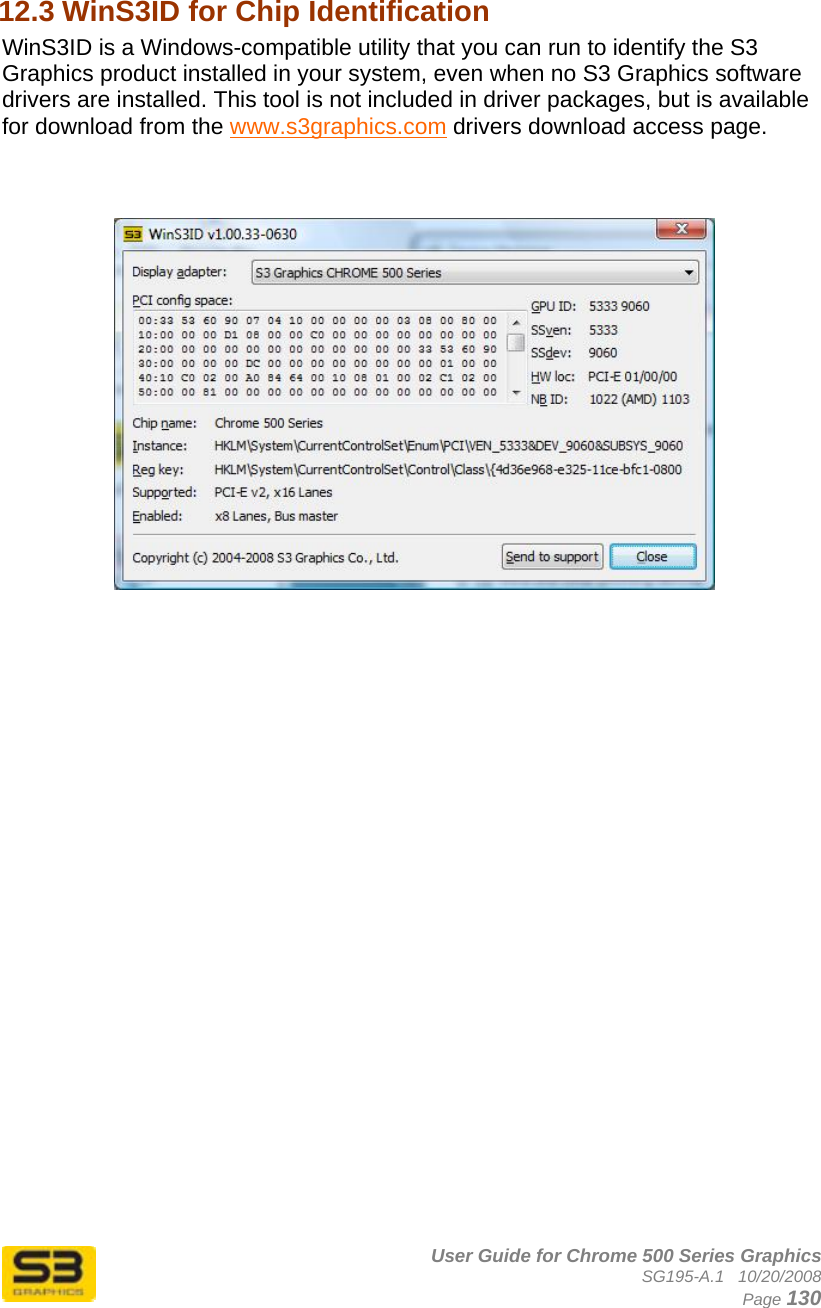      User Guide for Chrome 500 Series Graphics SG195-A.1   10/20/2008  Page 130 12.3 WinS3ID for Chip Identification  WinS3ID is a Windows-compatible utility that you can run to identify the S3 Graphics product installed in your system, even when no S3 Graphics software drivers are installed. This tool is not included in driver packages, but is available for download from the www.s3graphics.com drivers download access page.      