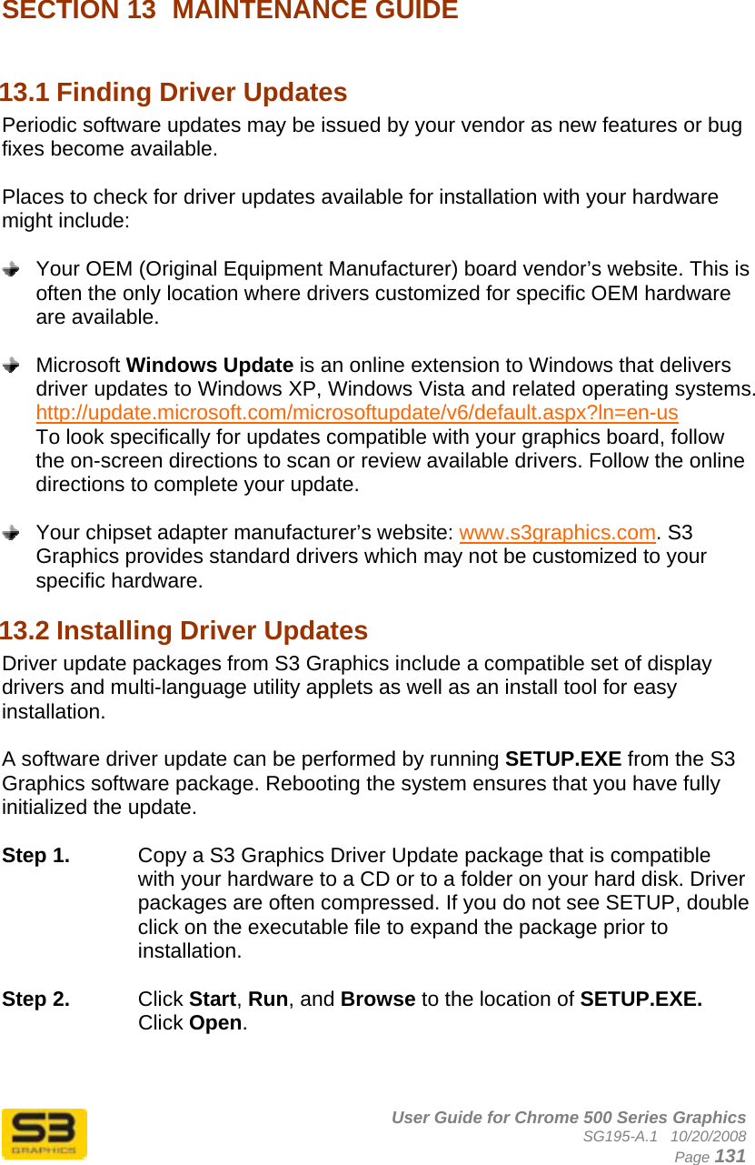      User Guide for Chrome 500 Series Graphics SG195-A.1   10/20/2008  Page 131  SECTION 13  MAINTENANCE GUIDE  13.1 Finding Driver Updates  Periodic software updates may be issued by your vendor as new features or bug fixes become available.  Places to check for driver updates available for installation with your hardware might include:    Your OEM (Original Equipment Manufacturer) board vendor’s website. This is often the only location where drivers customized for specific OEM hardware are available.   Microsoft Windows Update is an online extension to Windows that delivers driver updates to Windows XP, Windows Vista and related operating systems. http://update.microsoft.com/microsoftupdate/v6/default.aspx?ln=en-us  To look specifically for updates compatible with your graphics board, follow the on-screen directions to scan or review available drivers. Follow the online directions to complete your update.    Your chipset adapter manufacturer’s website: www.s3graphics.com. S3 Graphics provides standard drivers which may not be customized to your specific hardware. 13.2 Installing Driver Updates  Driver update packages from S3 Graphics include a compatible set of display drivers and multi-language utility applets as well as an install tool for easy installation.  A software driver update can be performed by running SETUP.EXE from the S3 Graphics software package. Rebooting the system ensures that you have fully initialized the update.  Step 1.  Copy a S3 Graphics Driver Update package that is compatible with your hardware to a CD or to a folder on your hard disk. Driver packages are often compressed. If you do not see SETUP, double click on the executable file to expand the package prior to installation.  Step 2.  Click Start, Run, and Browse to the location of SETUP.EXE. Click Open.  