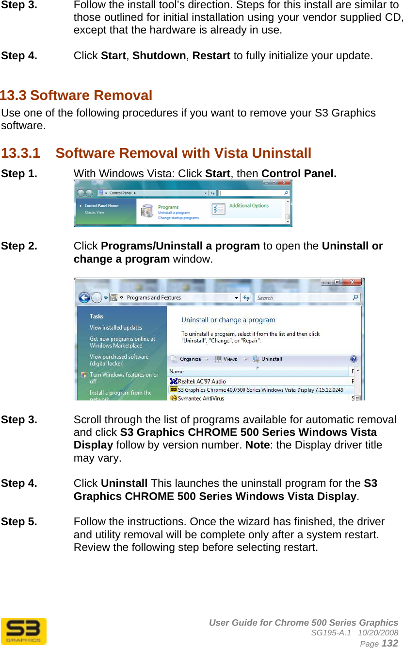      User Guide for Chrome 500 Series Graphics SG195-A.1   10/20/2008  Page 132 Step 3.  Follow the install tool’s direction. Steps for this install are similar to those outlined for initial installation using your vendor supplied CD, except that the hardware is already in use.  Step 4.  Click Start, Shutdown, Restart to fully initialize your update.  13.3 Software Removal Use one of the following procedures if you want to remove your S3 Graphics software.  13.3.1  Software Removal with Vista Uninstall Step 1.  With Windows Vista: Click Start, then Control Panel.   Step 2.  Click Programs/Uninstall a program to open the Uninstall or change a program window.    Step 3.  Scroll through the list of programs available for automatic removal and click S3 Graphics CHROME 500 Series Windows Vista Display follow by version number. Note: the Display driver title may vary.  Step 4.  Click Uninstall This launches the uninstall program for the S3 Graphics CHROME 500 Series Windows Vista Display.   Step 5.  Follow the instructions. Once the wizard has finished, the driver and utility removal will be complete only after a system restart. Review the following step before selecting restart.  