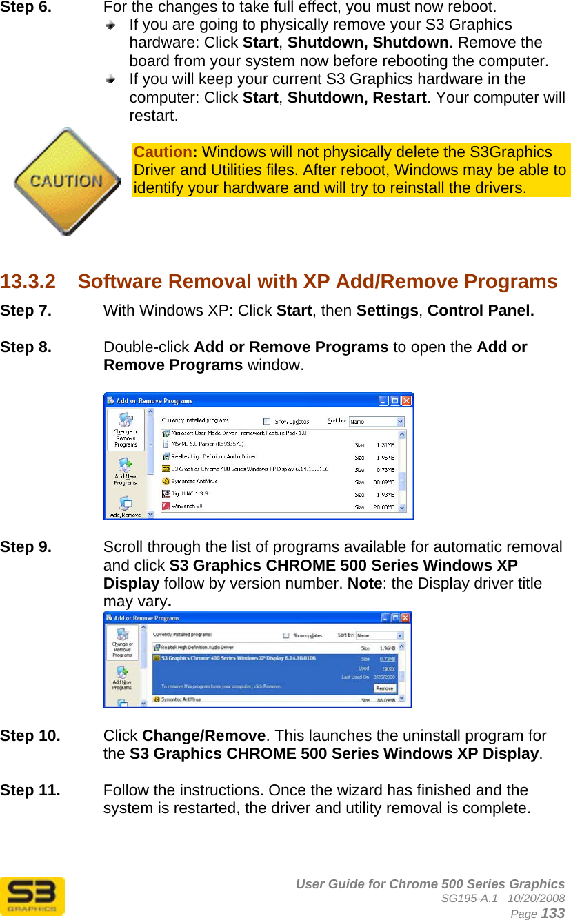      User Guide for Chrome 500 Series Graphics SG195-A.1   10/20/2008  Page 133 Step 6.  For the changes to take full effect, you must now reboot.   If you are going to physically remove your S3 Graphics hardware: Click Start, Shutdown, Shutdown. Remove the board from your system now before rebooting the computer.  If you will keep your current S3 Graphics hardware in the computer: Click Start, Shutdown, Restart. Your computer will restart.  Caution: Windows will not physically delete the S3Graphics Driver and Utilities files. After reboot, Windows may be able to identify your hardware and will try to reinstall the drivers.     13.3.2  Software Removal with XP Add/Remove Programs Step 7.  With Windows XP: Click Start, then Settings, Control Panel.  Step 8.  Double-click Add or Remove Programs to open the Add or Remove Programs window.    Step 9.  Scroll through the list of programs available for automatic removal and click S3 Graphics CHROME 500 Series Windows XP Display follow by version number. Note: the Display driver title may vary.   Step 10.  Click Change/Remove. This launches the uninstall program for the S3 Graphics CHROME 500 Series Windows XP Display.   Step 11.  Follow the instructions. Once the wizard has finished and the system is restarted, the driver and utility removal is complete.  