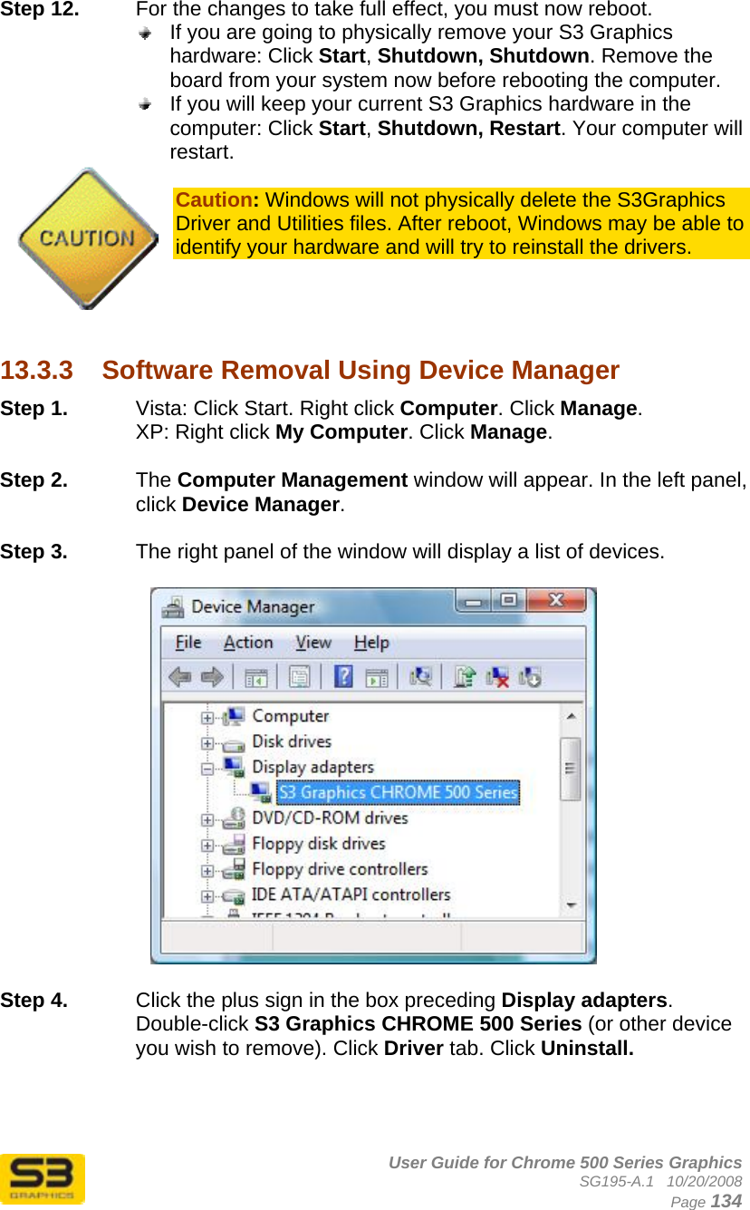      User Guide for Chrome 500 Series Graphics SG195-A.1   10/20/2008  Page 134 Step 12.  For the changes to take full effect, you must now reboot.   If you are going to physically remove your S3 Graphics hardware: Click Start, Shutdown, Shutdown. Remove the board from your system now before rebooting the computer.  If you will keep your current S3 Graphics hardware in the computer: Click Start, Shutdown, Restart. Your computer will restart.  Caution: Windows will not physically delete the S3Graphics Driver and Utilities files. After reboot, Windows may be able to identify your hardware and will try to reinstall the drivers.     13.3.3  Software Removal Using Device Manager Step 1.  Vista: Click Start. Right click Computer. Click Manage. XP: Right click My Computer. Click Manage.  Step 2.  The Computer Management window will appear. In the left panel, click Device Manager.  Step 3.  The right panel of the window will display a list of devices.   Step 4.  Click the plus sign in the box preceding Display adapters. Double-click S3 Graphics CHROME 500 Series (or other device you wish to remove). Click Driver tab. Click Uninstall.   