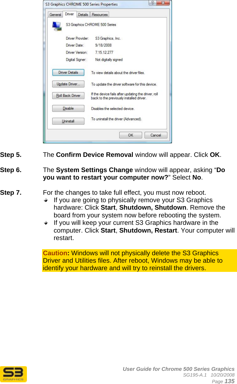      User Guide for Chrome 500 Series Graphics SG195-A.1   10/20/2008  Page 135   Step 5.  The Confirm Device Removal window will appear. Click OK.  Step 6.  The System Settings Change window will appear, asking “Do you want to restart your computer now?” Select No.  Step 7.  For the changes to take full effect, you must now reboot.   If you are going to physically remove your S3 Graphics hardware: Click Start, Shutdown, Shutdown. Remove the board from your system now before rebooting the system.  If you will keep your current S3 Graphics hardware in the computer. Click Start, Shutdown, Restart. Your computer will restart.  Caution: Windows will not physically delete the S3 Graphics Driver and Utilities files. After reboot, Windows may be able to identify your hardware and will try to reinstall the drivers. 