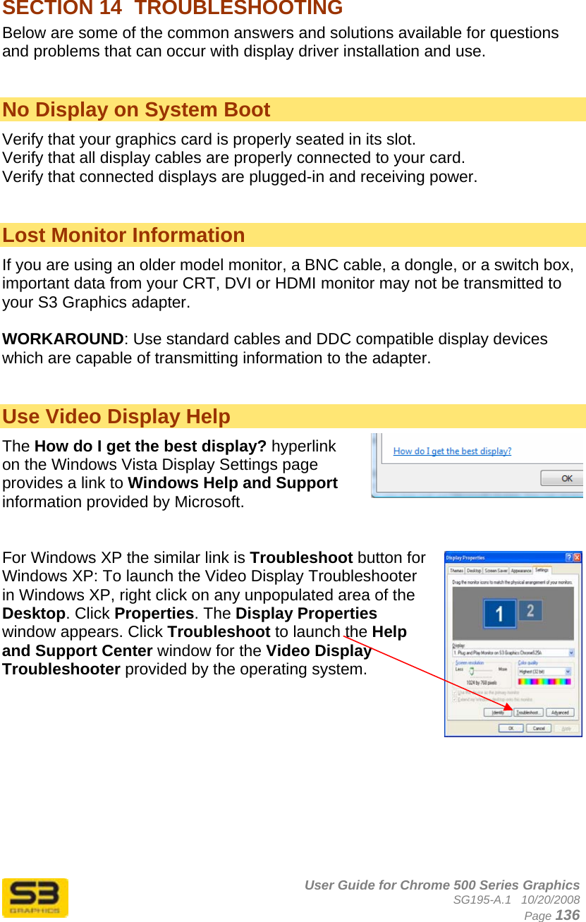      User Guide for Chrome 500 Series Graphics SG195-A.1   10/20/2008  Page 136 SECTION 14  TROUBLESHOOTING  Below are some of the common answers and solutions available for questions and problems that can occur with display driver installation and use.   No Display on System Boot  Verify that your graphics card is properly seated in its slot. Verify that all display cables are properly connected to your card. Verify that connected displays are plugged-in and receiving power.   Lost Monitor Information If you are using an older model monitor, a BNC cable, a dongle, or a switch box, important data from your CRT, DVI or HDMI monitor may not be transmitted to your S3 Graphics adapter.  WORKAROUND: Use standard cables and DDC compatible display devices which are capable of transmitting information to the adapter.   Use Video Display Help The How do I get the best display? hyperlink on the Windows Vista Display Settings page provides a link to Windows Help and Support information provided by Microsoft.   For Windows XP the similar link is Troubleshoot button for Windows XP: To launch the Video Display Troubleshooter in Windows XP, right click on any unpopulated area of the Desktop. Click Properties. The Display Properties window appears. Click Troubleshoot to launch the Help and Support Center window for the Video Display Troubleshooter provided by the operating system.          