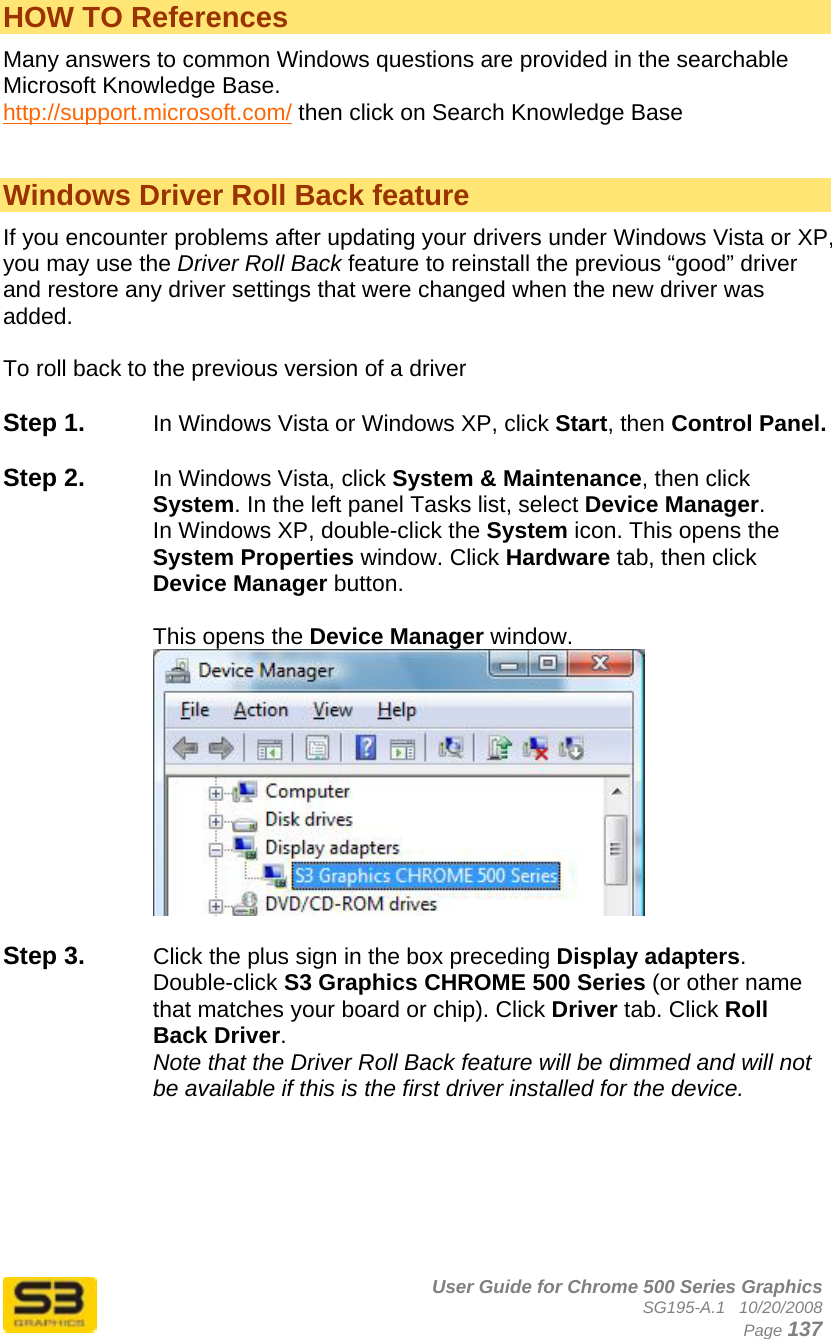      User Guide for Chrome 500 Series Graphics SG195-A.1   10/20/2008  Page 137 HOW TO References Many answers to common Windows questions are provided in the searchable Microsoft Knowledge Base. http://support.microsoft.com/ then click on Search Knowledge Base   Windows Driver Roll Back feature If you encounter problems after updating your drivers under Windows Vista or XP, you may use the Driver Roll Back feature to reinstall the previous “good” driver and restore any driver settings that were changed when the new driver was added.  To roll back to the previous version of a driver  Step 1.  In Windows Vista or Windows XP, click Start, then Control Panel.  Step 2.  In Windows Vista, click System &amp; Maintenance, then click System. In the left panel Tasks list, select Device Manager. In Windows XP, double-click the System icon. This opens the System Properties window. Click Hardware tab, then click Device Manager button.   This opens the Device Manager window.    Step 3.  Click the plus sign in the box preceding Display adapters. Double-click S3 Graphics CHROME 500 Series (or other name that matches your board or chip). Click Driver tab. Click Roll Back Driver. Note that the Driver Roll Back feature will be dimmed and will not be available if this is the first driver installed for the device.  