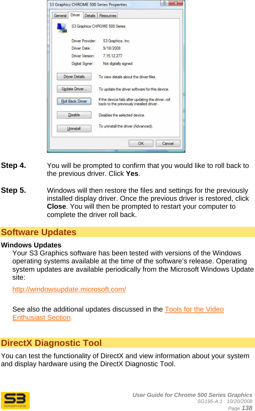      User Guide for Chrome 500 Series Graphics SG195-A.1   10/20/2008  Page 138   Step 4.  You will be prompted to confirm that you would like to roll back to the previous driver. Click Yes.  Step 5.  Windows will then restore the files and settings for the previously installed display driver. Once the previous driver is restored, click Close. You will then be prompted to restart your computer to complete the driver roll back.  Software Updates Windows Updates Your S3 Graphics software has been tested with versions of the Windows operating systems available at the time of the software’s release. Operating system updates are available periodically from the Microsoft Windows Update site: http://windowsupdate.microsoft.com/  See also the additional updates discussed in the Tools for the Video Enthusiast Section.   DirectX Diagnostic Tool You can test the functionality of DirectX and view information about your system and display hardware using the DirectX Diagnostic Tool.   