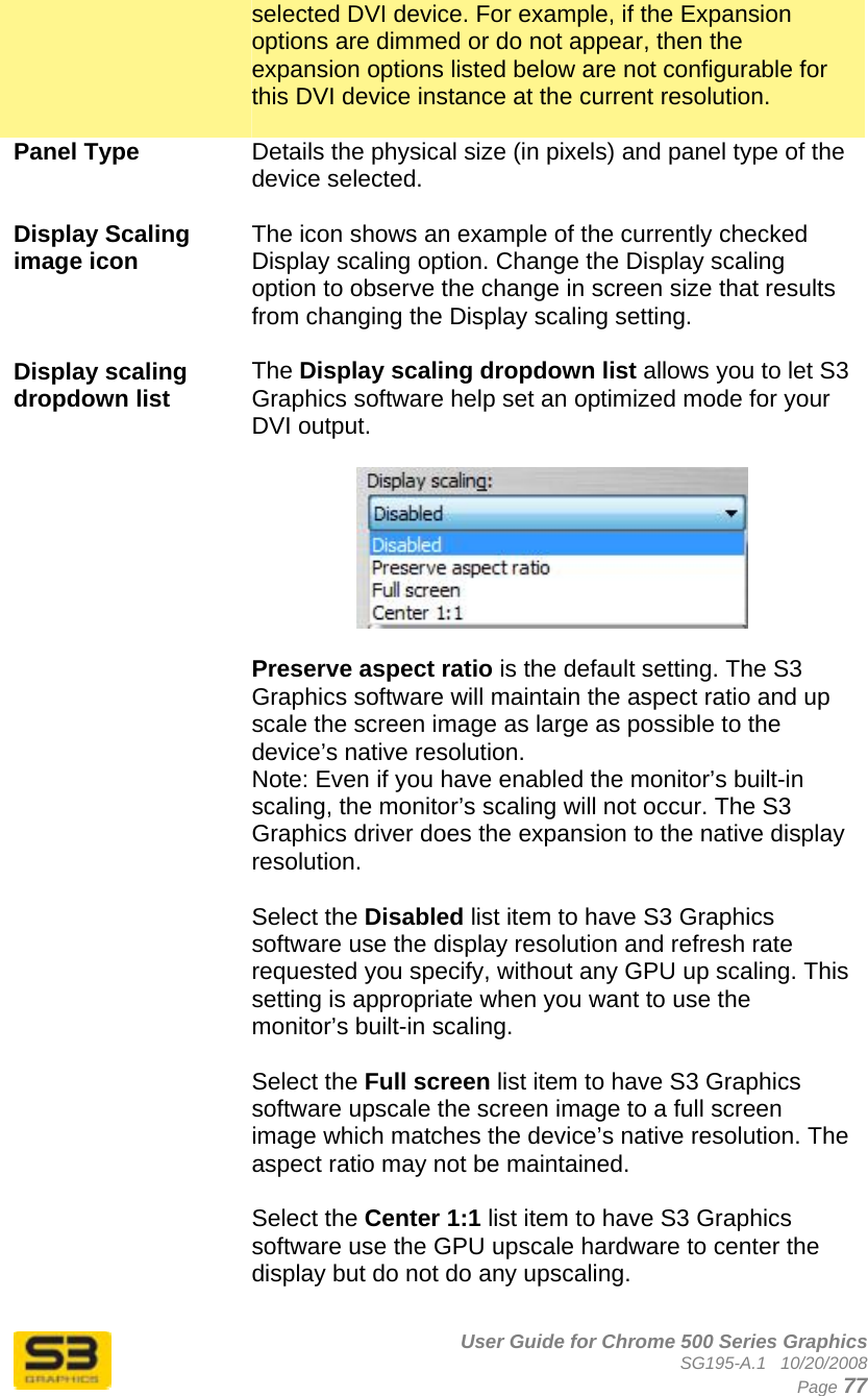      User Guide for Chrome 500 Series Graphics SG195-A.1   10/20/2008  Page 77 selected DVI device. For example, if the Expansion options are dimmed or do not appear, then the expansion options listed below are not configurable for this DVI device instance at the current resolution.  Panel Type  Details the physical size (in pixels) and panel type of the device selected.  Display Scaling image icon  The icon shows an example of the currently checked Display scaling option. Change the Display scaling option to observe the change in screen size that results from changing the Display scaling setting.  Display scaling dropdown list   The Display scaling dropdown list allows you to let S3 Graphics software help set an optimized mode for your DVI output.     Preserve aspect ratio is the default setting. The S3 Graphics software will maintain the aspect ratio and up scale the screen image as large as possible to the device’s native resolution. Note: Even if you have enabled the monitor’s built-in scaling, the monitor’s scaling will not occur. The S3 Graphics driver does the expansion to the native display resolution.  Select the Disabled list item to have S3 Graphics software use the display resolution and refresh rate requested you specify, without any GPU up scaling. This setting is appropriate when you want to use the monitor’s built-in scaling.  Select the Full screen list item to have S3 Graphics software upscale the screen image to a full screen image which matches the device’s native resolution. The aspect ratio may not be maintained.  Select the Center 1:1 list item to have S3 Graphics software use the GPU upscale hardware to center the display but do not do any upscaling.  