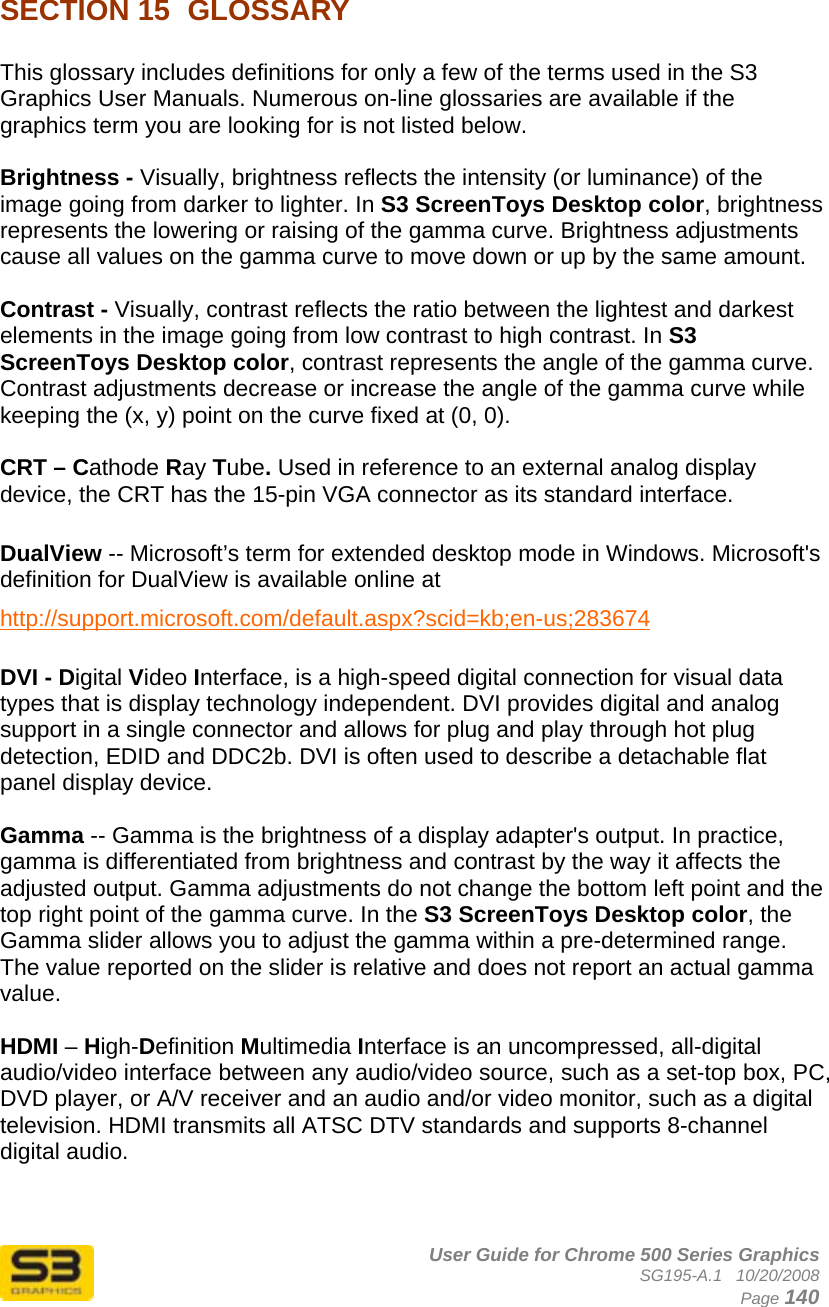      User Guide for Chrome 500 Series Graphics SG195-A.1   10/20/2008  Page 140 SECTION 15  GLOSSARY   This glossary includes definitions for only a few of the terms used in the S3 Graphics User Manuals. Numerous on-line glossaries are available if the graphics term you are looking for is not listed below.  Brightness - Visually, brightness reflects the intensity (or luminance) of the image going from darker to lighter. In S3 ScreenToys Desktop color, brightness represents the lowering or raising of the gamma curve. Brightness adjustments cause all values on the gamma curve to move down or up by the same amount.   Contrast - Visually, contrast reflects the ratio between the lightest and darkest elements in the image going from low contrast to high contrast. In S3 ScreenToys Desktop color, contrast represents the angle of the gamma curve. Contrast adjustments decrease or increase the angle of the gamma curve while keeping the (x, y) point on the curve fixed at (0, 0).   CRT – Cathode Ray Tube. Used in reference to an external analog display device, the CRT has the 15-pin VGA connector as its standard interface.  DualView -- Microsoft’s term for extended desktop mode in Windows. Microsoft&apos;s definition for DualView is available online at http://support.microsoft.com/default.aspx?scid=kb;en-us;283674   DVI - Digital Video Interface, is a high-speed digital connection for visual data types that is display technology independent. DVI provides digital and analog support in a single connector and allows for plug and play through hot plug detection, EDID and DDC2b. DVI is often used to describe a detachable flat panel display device.  Gamma -- Gamma is the brightness of a display adapter&apos;s output. In practice, gamma is differentiated from brightness and contrast by the way it affects the adjusted output. Gamma adjustments do not change the bottom left point and the top right point of the gamma curve. In the S3 ScreenToys Desktop color, the Gamma slider allows you to adjust the gamma within a pre-determined range. The value reported on the slider is relative and does not report an actual gamma value.  HDMI – High-Definition Multimedia Interface is an uncompressed, all-digital audio/video interface between any audio/video source, such as a set-top box, PC, DVD player, or A/V receiver and an audio and/or video monitor, such as a digital television. HDMI transmits all ATSC DTV standards and supports 8-channel digital audio.  