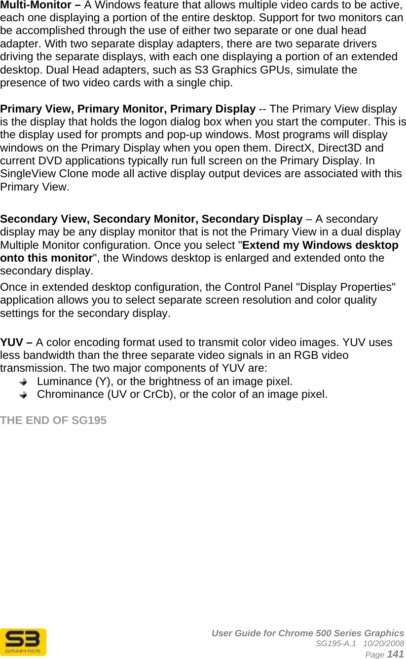      User Guide for Chrome 500 Series Graphics SG195-A.1   10/20/2008  Page 141 Multi-Monitor – A Windows feature that allows multiple video cards to be active, each one displaying a portion of the entire desktop. Support for two monitors can be accomplished through the use of either two separate or one dual head adapter. With two separate display adapters, there are two separate drivers driving the separate displays, with each one displaying a portion of an extended desktop. Dual Head adapters, such as S3 Graphics GPUs, simulate the presence of two video cards with a single chip.  Primary View, Primary Monitor, Primary Display -- The Primary View display is the display that holds the logon dialog box when you start the computer. This is the display used for prompts and pop-up windows. Most programs will display windows on the Primary Display when you open them. DirectX, Direct3D and current DVD applications typically run full screen on the Primary Display. In SingleView Clone mode all active display output devices are associated with this Primary View.  Secondary View, Secondary Monitor, Secondary Display – A secondary display may be any display monitor that is not the Primary View in a dual display Multiple Monitor configuration. Once you select &quot;Extend my Windows desktop onto this monitor&quot;, the Windows desktop is enlarged and extended onto the secondary display. Once in extended desktop configuration, the Control Panel &quot;Display Properties&quot; application allows you to select separate screen resolution and color quality settings for the secondary display.  YUV – A color encoding format used to transmit color video images. YUV uses less bandwidth than the three separate video signals in an RGB video transmission. The two major components of YUV are:  Luminance (Y), or the brightness of an image pixel.  Chrominance (UV or CrCb), or the color of an image pixel.  THE END OF SG195 