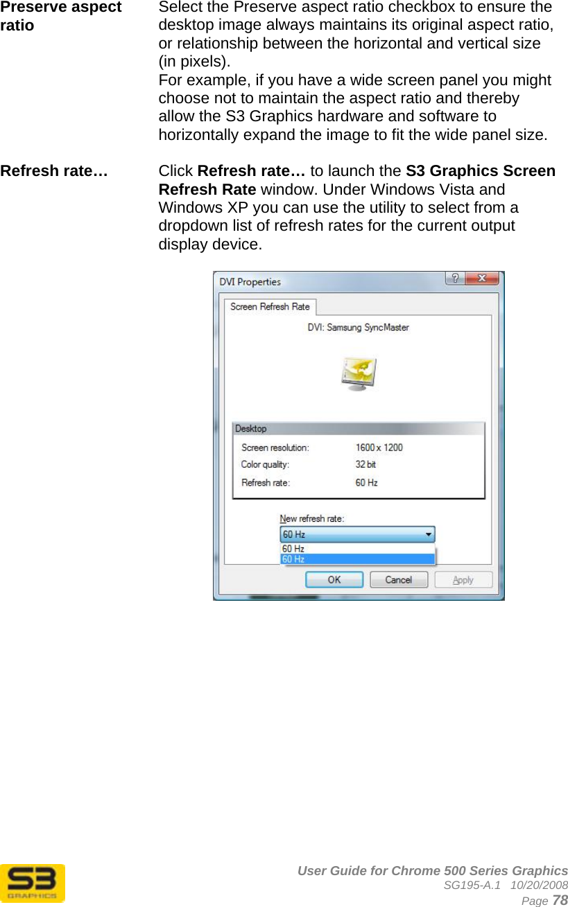      User Guide for Chrome 500 Series Graphics SG195-A.1   10/20/2008  Page 78  Preserve aspect ratio  Select the Preserve aspect ratio checkbox to ensure the desktop image always maintains its original aspect ratio, or relationship between the horizontal and vertical size (in pixels). For example, if you have a wide screen panel you might choose not to maintain the aspect ratio and thereby allow the S3 Graphics hardware and software to horizontally expand the image to fit the wide panel size.  Refresh rate…   Click Refresh rate… to launch the S3 Graphics Screen Refresh Rate window. Under Windows Vista and Windows XP you can use the utility to select from a dropdown list of refresh rates for the current output display device.     