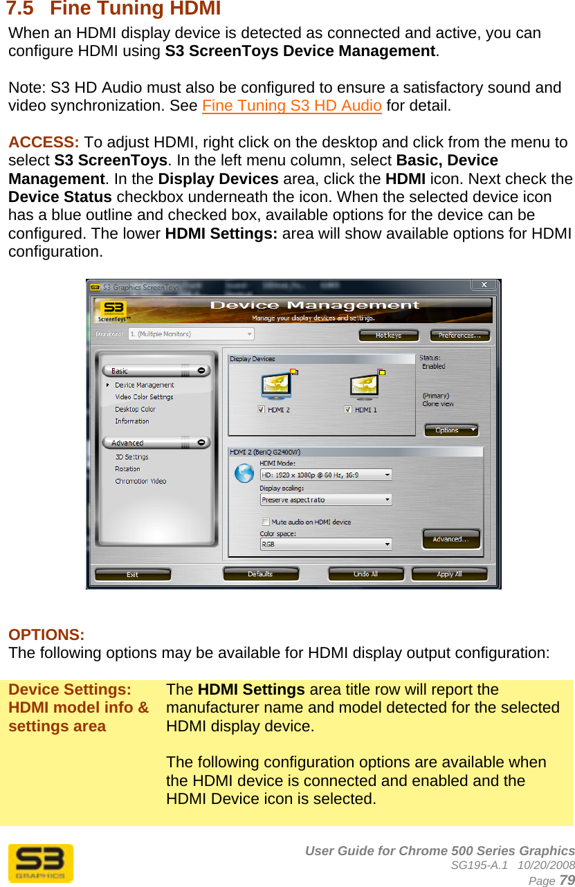      User Guide for Chrome 500 Series Graphics SG195-A.1   10/20/2008  Page 79  7.5  Fine Tuning HDMI When an HDMI display device is detected as connected and active, you can configure HDMI using S3 ScreenToys Device Management.  Note: S3 HD Audio must also be configured to ensure a satisfactory sound and video synchronization. See Fine Tuning S3 HD Audio for detail.  ACCESS: To adjust HDMI, right click on the desktop and click from the menu to select S3 ScreenToys. In the left menu column, select Basic, Device Management. In the Display Devices area, click the HDMI icon. Next check the Device Status checkbox underneath the icon. When the selected device icon has a blue outline and checked box, available options for the device can be configured. The lower HDMI Settings: area will show available options for HDMI configuration.     OPTIONS: The following options may be available for HDMI display output configuration:  Device Settings: HDMI model info &amp; settings area The HDMI Settings area title row will report the manufacturer name and model detected for the selected HDMI display device.  The following configuration options are available when the HDMI device is connected and enabled and the HDMI Device icon is selected.  