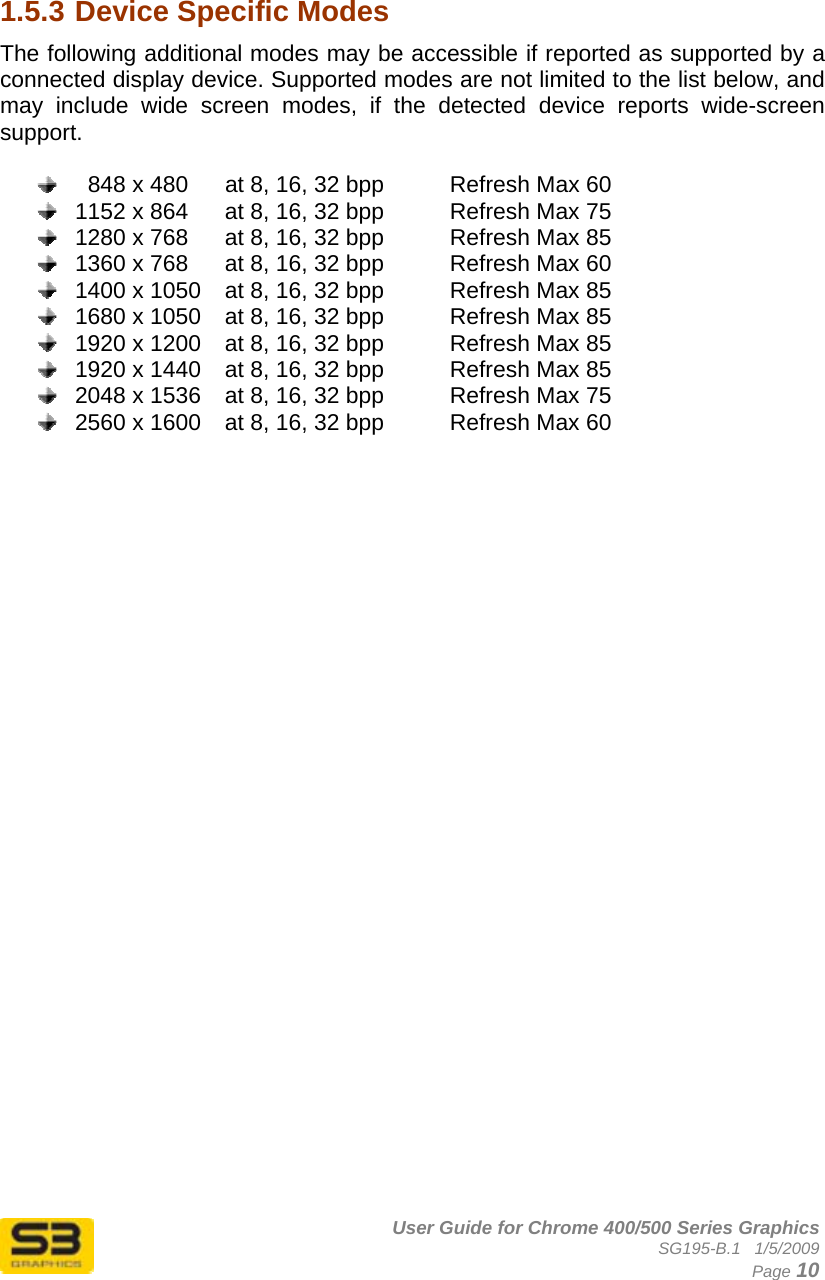      User Guide for Chrome 400/500 Series Graphics SG195-B.1   1/5/2009  Page 10   1.5.3 Device Specific Modes The following additional modes may be accessible if reported as supported by a connected display device. Supported modes are not limited to the list below, and may include wide screen modes, if the detected device reports wide-screen support.      848 x 480  at 8, 16, 32 bpp    Refresh Max 60   1152 x 864  at 8, 16, 32 bpp    Refresh Max 75   1280 x 768  at 8, 16, 32 bpp    Refresh Max 85   1360 x 768  at 8, 16, 32 bpp    Refresh Max 60   1400 x 1050  at 8, 16, 32 bpp    Refresh Max 85   1680 x 1050  at 8, 16, 32 bpp    Refresh Max 85   1920 x 1200  at 8, 16, 32 bpp    Refresh Max 85   1920 x 1440  at 8, 16, 32 bpp    Refresh Max 85   2048 x 1536  at 8, 16, 32 bpp    Refresh Max 75   2560 x 1600  at 8, 16, 32 bpp    Refresh Max 60   