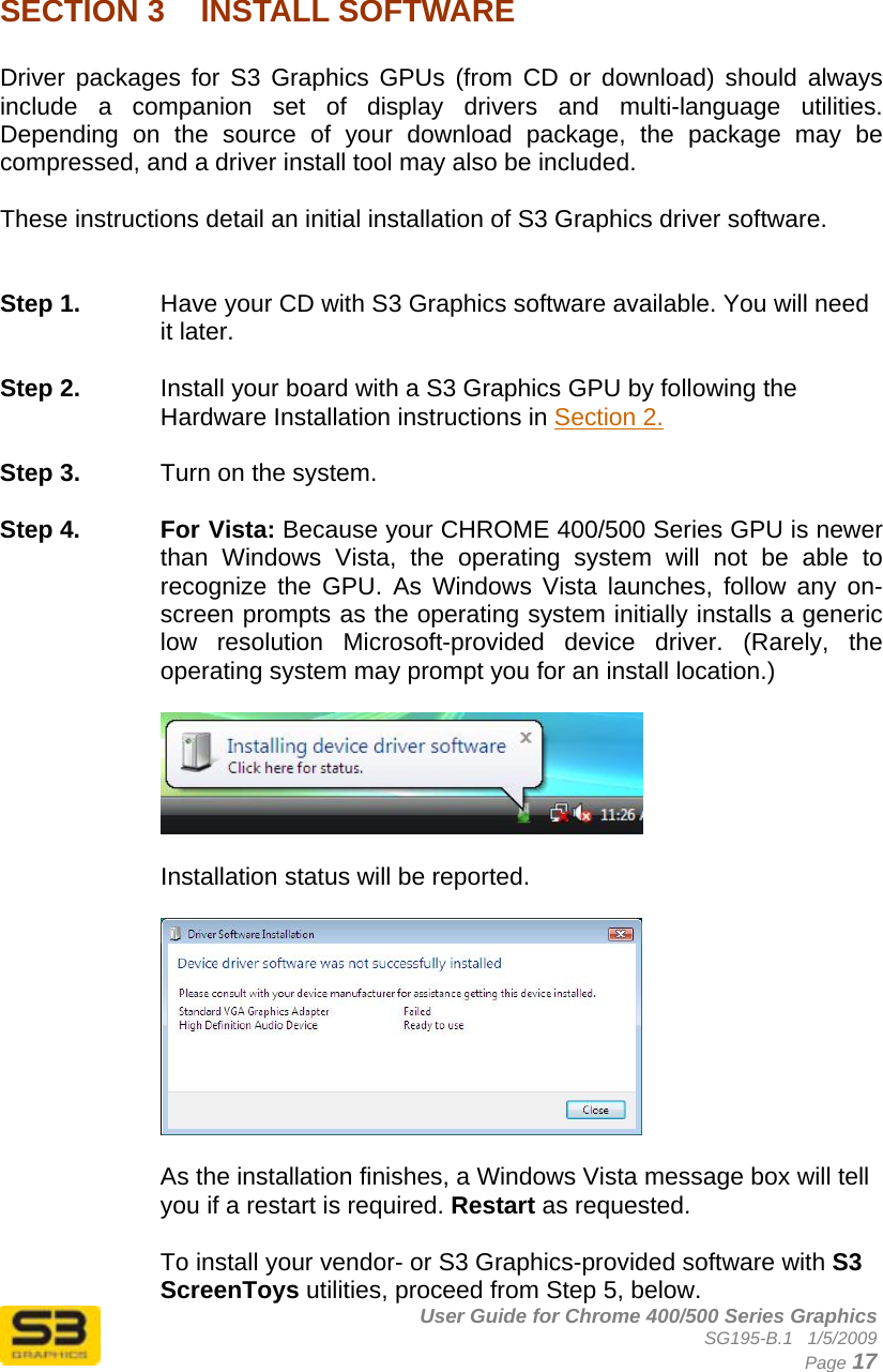      User Guide for Chrome 400/500 Series Graphics SG195-B.1   1/5/2009  Page 17  SECTION 3  INSTALL SOFTWARE  Driver packages for S3 Graphics GPUs (from CD or download) should always include a companion set of display drivers and multi-language utilities. Depending on the source of your download package, the package may be compressed, and a driver install tool may also be included.  These instructions detail an initial installation of S3 Graphics driver software.   Step 1.  Have your CD with S3 Graphics software available. You will need it later.  Step 2.  Install your board with a S3 Graphics GPU by following the Hardware Installation instructions in Section 2.  Step 3.  Turn on the system.  Step 4.  For Vista: Because your CHROME 400/500 Series GPU is newer than Windows Vista, the operating system will not be able to recognize the GPU. As Windows Vista launches, follow any on-screen prompts as the operating system initially installs a generic low resolution Microsoft-provided device driver. (Rarely, the operating system may prompt you for an install location.)    Installation status will be reported.    As the installation finishes, a Windows Vista message box will tell you if a restart is required. Restart as requested.  To install your vendor- or S3 Graphics-provided software with S3 ScreenToys utilities, proceed from Step 5, below. 