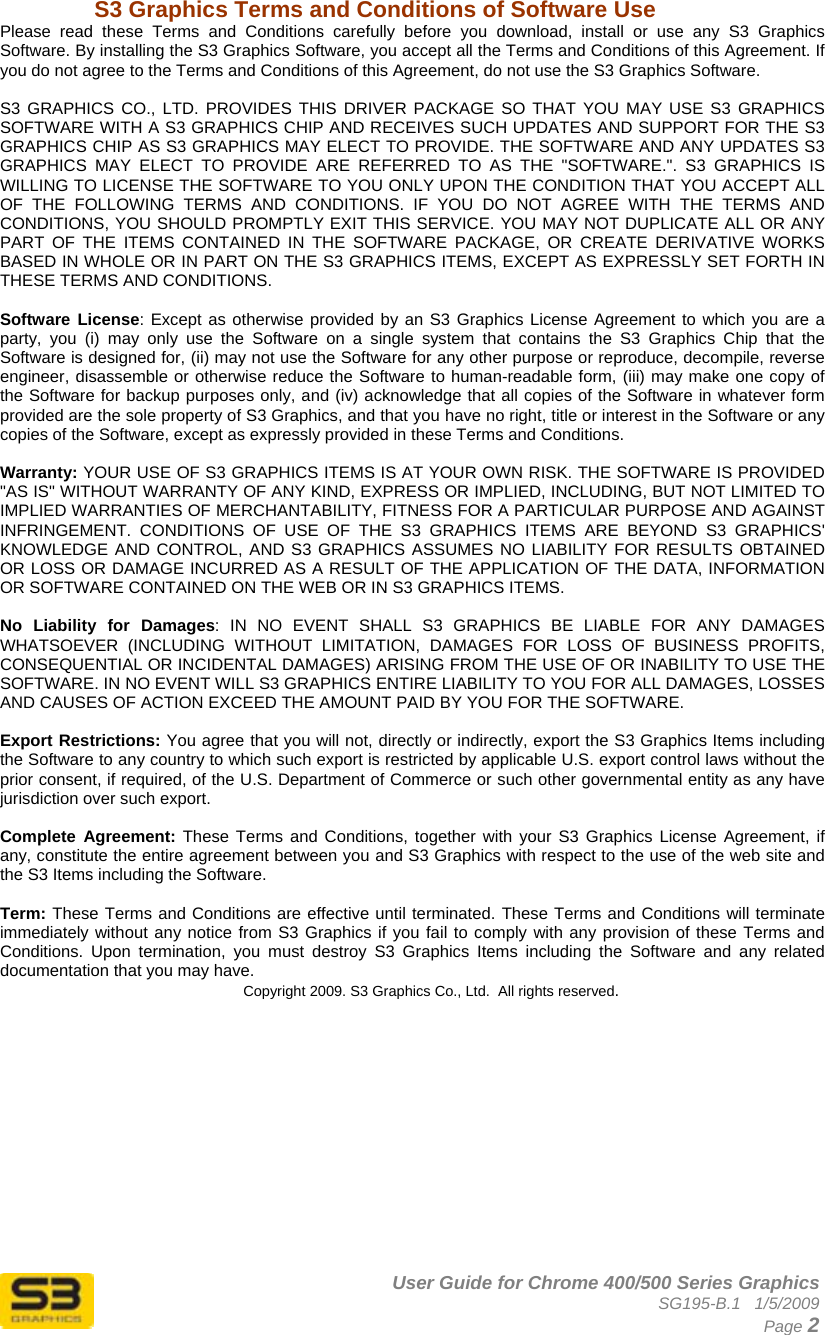      User Guide for Chrome 400/500 Series Graphics SG195-B.1   1/5/2009  Page 2 S3 Graphics Terms and Conditions of Software Use Please read these Terms and Conditions carefully before you download, install or use any S3 Graphics Software. By installing the S3 Graphics Software, you accept all the Terms and Conditions of this Agreement. If you do not agree to the Terms and Conditions of this Agreement, do not use the S3 Graphics Software.  S3 GRAPHICS CO., LTD. PROVIDES THIS DRIVER PACKAGE SO THAT YOU MAY USE S3 GRAPHICS SOFTWARE WITH A S3 GRAPHICS CHIP AND RECEIVES SUCH UPDATES AND SUPPORT FOR THE S3 GRAPHICS CHIP AS S3 GRAPHICS MAY ELECT TO PROVIDE. THE SOFTWARE AND ANY UPDATES S3 GRAPHICS MAY ELECT TO PROVIDE ARE REFERRED TO AS THE &quot;SOFTWARE.&quot;. S3 GRAPHICS IS WILLING TO LICENSE THE SOFTWARE TO YOU ONLY UPON THE CONDITION THAT YOU ACCEPT ALL OF THE FOLLOWING TERMS AND CONDITIONS. IF YOU DO NOT AGREE WITH THE TERMS AND CONDITIONS, YOU SHOULD PROMPTLY EXIT THIS SERVICE. YOU MAY NOT DUPLICATE ALL OR ANY PART OF THE ITEMS CONTAINED IN THE SOFTWARE PACKAGE, OR CREATE DERIVATIVE WORKS BASED IN WHOLE OR IN PART ON THE S3 GRAPHICS ITEMS, EXCEPT AS EXPRESSLY SET FORTH IN THESE TERMS AND CONDITIONS.   Software License: Except as otherwise provided by an S3 Graphics License Agreement to which you are a party, you (i) may only use the Software on a single system that contains the S3 Graphics Chip that the Software is designed for, (ii) may not use the Software for any other purpose or reproduce, decompile, reverse engineer, disassemble or otherwise reduce the Software to human-readable form, (iii) may make one copy of the Software for backup purposes only, and (iv) acknowledge that all copies of the Software in whatever form provided are the sole property of S3 Graphics, and that you have no right, title or interest in the Software or any copies of the Software, except as expressly provided in these Terms and Conditions.   Warranty: YOUR USE OF S3 GRAPHICS ITEMS IS AT YOUR OWN RISK. THE SOFTWARE IS PROVIDED &quot;AS IS&quot; WITHOUT WARRANTY OF ANY KIND, EXPRESS OR IMPLIED, INCLUDING, BUT NOT LIMITED TO IMPLIED WARRANTIES OF MERCHANTABILITY, FITNESS FOR A PARTICULAR PURPOSE AND AGAINST INFRINGEMENT. CONDITIONS OF USE OF THE S3 GRAPHICS ITEMS ARE BEYOND S3 GRAPHICS&apos; KNOWLEDGE AND CONTROL, AND S3 GRAPHICS ASSUMES NO LIABILITY FOR RESULTS OBTAINED OR LOSS OR DAMAGE INCURRED AS A RESULT OF THE APPLICATION OF THE DATA, INFORMATION OR SOFTWARE CONTAINED ON THE WEB OR IN S3 GRAPHICS ITEMS.   No Liability for Damages: IN NO EVENT SHALL S3 GRAPHICS BE LIABLE FOR ANY DAMAGES WHATSOEVER (INCLUDING WITHOUT LIMITATION, DAMAGES FOR LOSS OF BUSINESS PROFITS, CONSEQUENTIAL OR INCIDENTAL DAMAGES) ARISING FROM THE USE OF OR INABILITY TO USE THE SOFTWARE. IN NO EVENT WILL S3 GRAPHICS ENTIRE LIABILITY TO YOU FOR ALL DAMAGES, LOSSES AND CAUSES OF ACTION EXCEED THE AMOUNT PAID BY YOU FOR THE SOFTWARE.   Export Restrictions: You agree that you will not, directly or indirectly, export the S3 Graphics Items including the Software to any country to which such export is restricted by applicable U.S. export control laws without the prior consent, if required, of the U.S. Department of Commerce or such other governmental entity as any have jurisdiction over such export.  Complete Agreement: These Terms and Conditions, together with your S3 Graphics License Agreement, if any, constitute the entire agreement between you and S3 Graphics with respect to the use of the web site and the S3 Items including the Software.   Term: These Terms and Conditions are effective until terminated. These Terms and Conditions will terminate immediately without any notice from S3 Graphics if you fail to comply with any provision of these Terms and Conditions. Upon termination, you must destroy S3 Graphics Items including the Software and any related documentation that you may have.  Copyright 2009. S3 Graphics Co., Ltd.  All rights reserved.  