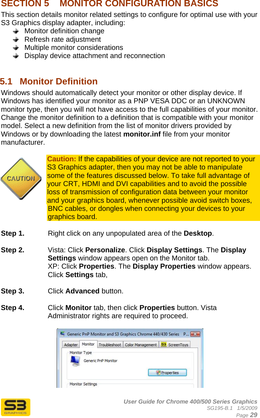      User Guide for Chrome 400/500 Series Graphics SG195-B.1   1/5/2009  Page 29 SECTION 5  MONITOR CONFIGURATION BASICS This section details monitor related settings to configure for optimal use with your S3 Graphics display adapter, including:   Monitor definition change   Refresh rate adjustment   Multiple monitor considerations   Display device attachment and reconnection  5.1  Monitor Definition Windows should automatically detect your monitor or other display device. If Windows has identified your monitor as a PNP VESA DDC or an UNKNOWN monitor type, then you will not have access to the full capabilities of your monitor. Change the monitor definition to a definition that is compatible with your monitor model. Select a new definition from the list of monitor drivers provided by Windows or by downloading the latest monitor.inf file from your monitor manufacturer.  Caution: If the capabilities of your device are not reported to your S3 Graphics adapter, then you may not be able to manipulate some of the features discussed below. To take full advantage of your CRT, HDMI and DVI capabilities and to avoid the possible loss of transmission of configuration data between your monitor and your graphics board, whenever possible avoid switch boxes, BNC cables, or dongles when connecting your devices to your graphics board.  Step 1.  Right click on any unpopulated area of the Desktop.   Step 2.  Vista: Click Personalize. Click Display Settings. The Display Settings window appears open on the Monitor tab. XP: Click Properties. The Display Properties window appears. Click Settings tab,   Step 3.  Click Advanced button.  Step 4.  Click Monitor tab, then click Properties button. Vista Administrator rights are required to proceed.    