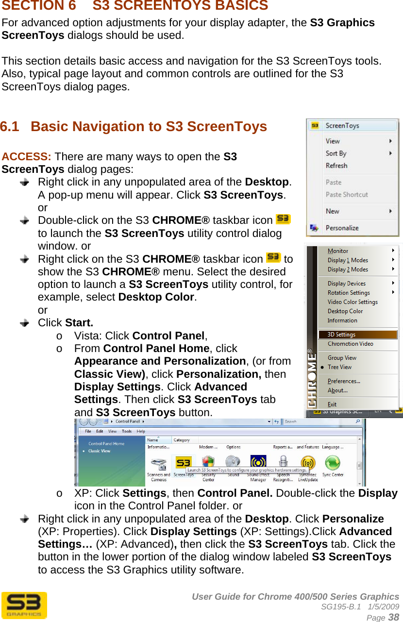      User Guide for Chrome 400/500 Series Graphics SG195-B.1   1/5/2009  Page 38  SECTION 6  S3 SCREENTOYS BASICS For advanced option adjustments for your display adapter, the S3 Graphics ScreenToys dialogs should be used.  This section details basic access and navigation for the S3 ScreenToys tools. Also, typical page layout and common controls are outlined for the S3 ScreenToys dialog pages.  6.1  Basic Navigation to S3 ScreenToys  ACCESS: There are many ways to open the S3 ScreenToys dialog pages:   Right click in any unpopulated area of the Desktop. A pop-up menu will appear. Click S3 ScreenToys.  or   Double-click on the S3 CHROME® taskbar icon   to launch the S3 ScreenToys utility control dialog window. or   Right click on the S3 CHROME® taskbar icon   to show the S3 CHROME® menu. Select the desired option to launch a S3 ScreenToys utility control, for example, select Desktop Color. or  Click Start.  o Vista: Click Control Panel,  o From Control Panel Home, click Appearance and Personalization, (or from Classic View), click Personalization, then Display Settings. Click Advanced Settings. Then click S3 ScreenToys tab and S3 ScreenToys button.  o XP: Click Settings, then Control Panel. Double-click the Display icon in the Control Panel folder. or   Right click in any unpopulated area of the Desktop. Click Personalize (XP: Properties). Click Display Settings (XP: Settings).Click Advanced Settings… (XP: Advanced), then click the S3 ScreenToys tab. Click the button in the lower portion of the dialog window labeled S3 ScreenToys to access the S3 Graphics utility software.  