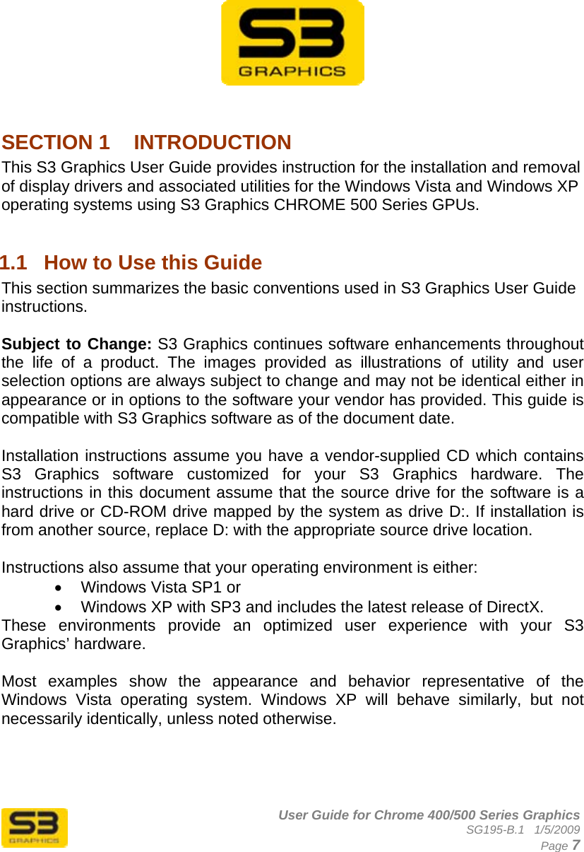      User Guide for Chrome 400/500 Series Graphics SG195-B.1   1/5/2009  Page 7           SECTION 1  INTRODUCTION This S3 Graphics User Guide provides instruction for the installation and removal of display drivers and associated utilities for the Windows Vista and Windows XP operating systems using S3 Graphics CHROME 500 Series GPUs.  1.1  How to Use this Guide This section summarizes the basic conventions used in S3 Graphics User Guide instructions.  Subject to Change: S3 Graphics continues software enhancements throughout the life of a product. The images provided as illustrations of utility and user selection options are always subject to change and may not be identical either in appearance or in options to the software your vendor has provided. This guide is compatible with S3 Graphics software as of the document date.  Installation instructions assume you have a vendor-supplied CD which contains S3 Graphics software customized for your S3 Graphics hardware. The instructions in this document assume that the source drive for the software is a hard drive or CD-ROM drive mapped by the system as drive D:. If installation is from another source, replace D: with the appropriate source drive location.  Instructions also assume that your operating environment is either: •  Windows Vista SP1 or •  Windows XP with SP3 and includes the latest release of DirectX. These environments provide an optimized user experience with your S3 Graphics’ hardware.   Most examples show the appearance and behavior representative of the Windows Vista operating system. Windows XP will behave similarly, but not necessarily identically, unless noted otherwise.  