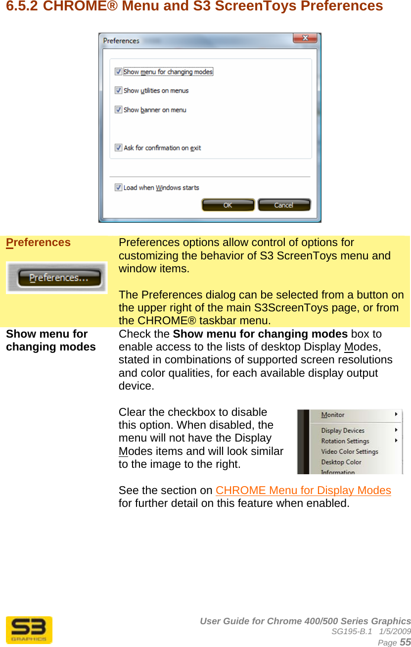      User Guide for Chrome 400/500 Series Graphics SG195-B.1   1/5/2009  Page 55  6.5.2 CHROME® Menu and S3 ScreenToys Preferences    Preferences   Preferences options allow control of options for customizing the behavior of S3 ScreenToys menu and window items.  The Preferences dialog can be selected from a button on the upper right of the main S3ScreenToys page, or from the CHROME® taskbar menu. Show menu for changing modes  Check the Show menu for changing modes box to enable access to the lists of desktop Display Modes, stated in combinations of supported screen resolutions and color qualities, for each available display output device.  Clear the checkbox to disable this option. When disabled, the menu will not have the Display Modes items and will look similar to the image to the right.  See the section on CHROME Menu for Display Modes for further detail on this feature when enabled.  