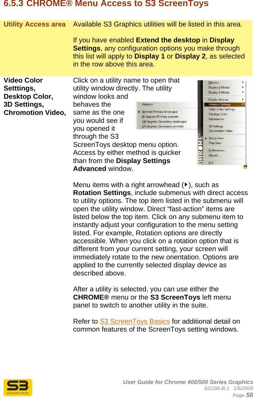      User Guide for Chrome 400/500 Series Graphics SG195-B.1   1/5/2009  Page 58  6.5.3 CHROME® Menu Access to S3 ScreenToys  Utility Access area  Available S3 Graphics utilities will be listed in this area.   If you have enabled Extend the desktop in Display Settings, any configuration options you make through this list will apply to Display 1 or Display 2, as selected in the row above this area.  Video Color Setttings, Desktop Color,  3D Settings, Chromotion Video,  Click on a utility name to open that utility window directly. The utility window looks and behaves the same as the one you would see if you opened it through the S3 ScreenToys desktop menu option. Access by either method is quicker than from the Display Settings Advanced window.  Menu items with a right arrowhead ( ), such as Rotation Settings, include submenus with direct access to utility options. The top item listed in the submenu will open the utility window. Direct “fast-action” items are listed below the top item. Click on any submenu item to instantly adjust your configuration to the menu setting listed. For example, Rotation options are directly accessible. When you click on a rotation option that is different from your current setting, your screen will immediately rotate to the new orientation. Options are applied to the currently selected display device as described above.  After a utility is selected, you can use either the CHROME® menu or the S3 ScreenToys left menu panel to switch to another utility in the suite.   Refer to S3 ScreenToys Basics for additional detail on common features of the ScreenToys setting windows. 