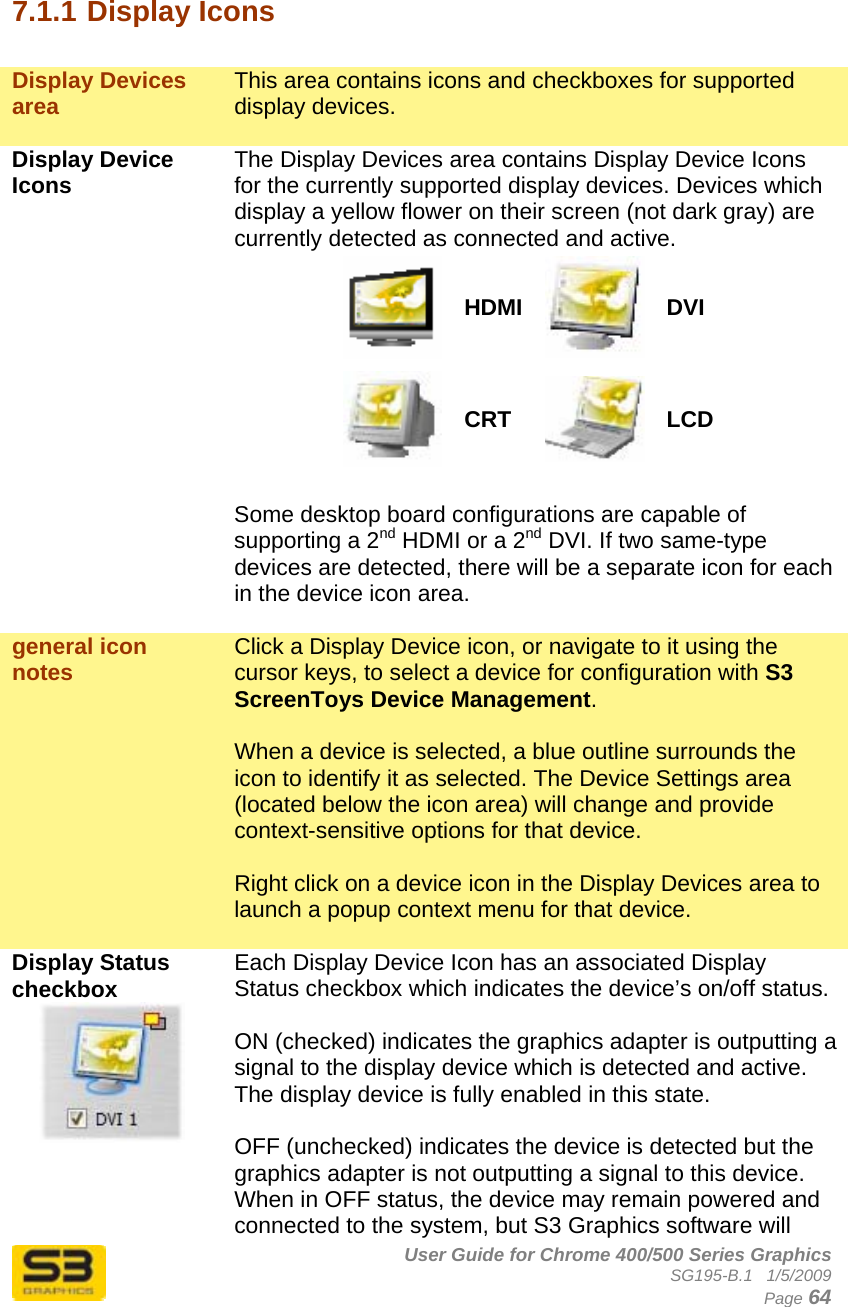      User Guide for Chrome 400/500 Series Graphics SG195-B.1   1/5/2009  Page 64  7.1.1 Display Icons  Display Devices area  This area contains icons and checkboxes for supported display devices.   Display Device Icons  The Display Devices area contains Display Device Icons for the currently supported display devices. Devices which display a yellow flower on their screen (not dark gray) are currently detected as connected and active. HDMI DVI CRT  LCD  Some desktop board configurations are capable of supporting a 2nd HDMI or a 2nd DVI. If two same-type devices are detected, there will be a separate icon for each in the device icon area.  general icon notes  Click a Display Device icon, or navigate to it using the cursor keys, to select a device for configuration with S3 ScreenToys Device Management.   When a device is selected, a blue outline surrounds the icon to identify it as selected. The Device Settings area (located below the icon area) will change and provide context-sensitive options for that device.  Right click on a device icon in the Display Devices area to launch a popup context menu for that device.  Display Status checkbox  Each Display Device Icon has an associated Display Status checkbox which indicates the device’s on/off status.  ON (checked) indicates the graphics adapter is outputting a signal to the display device which is detected and active. The display device is fully enabled in this state.  OFF (unchecked) indicates the device is detected but the graphics adapter is not outputting a signal to this device. When in OFF status, the device may remain powered and connected to the system, but S3 Graphics software will 