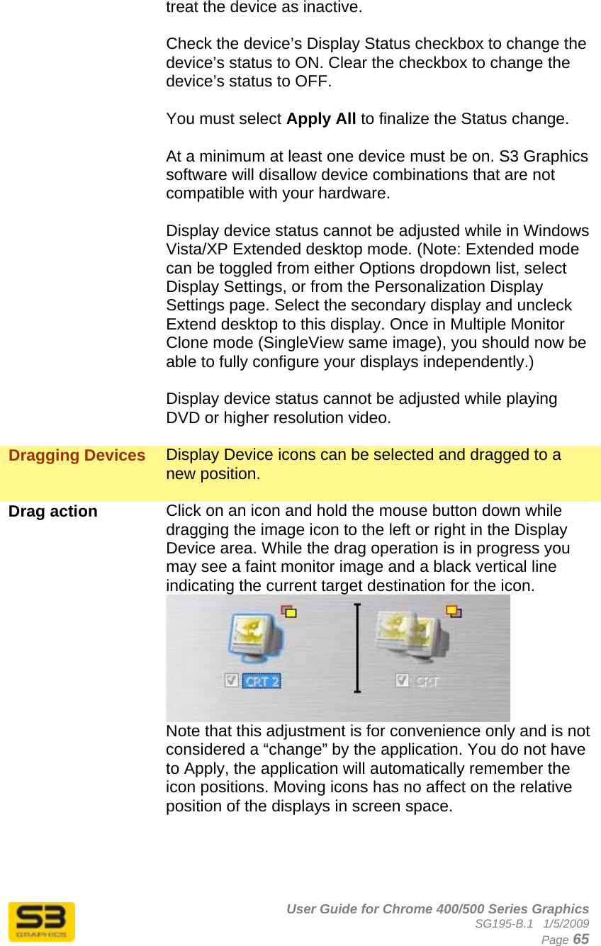      User Guide for Chrome 400/500 Series Graphics SG195-B.1   1/5/2009  Page 65 treat the device as inactive.  Check the device’s Display Status checkbox to change the device’s status to ON. Clear the checkbox to change the device’s status to OFF.  You must select Apply All to finalize the Status change.  At a minimum at least one device must be on. S3 Graphics software will disallow device combinations that are not compatible with your hardware.  Display device status cannot be adjusted while in Windows Vista/XP Extended desktop mode. (Note: Extended mode can be toggled from either Options dropdown list, select Display Settings, or from the Personalization Display Settings page. Select the secondary display and uncleck Extend desktop to this display. Once in Multiple Monitor Clone mode (SingleView same image), you should now be able to fully configure your displays independently.)  Display device status cannot be adjusted while playing DVD or higher resolution video.  Dragging Devices  Display Device icons can be selected and dragged to a new position.  Drag action  Click on an icon and hold the mouse button down while dragging the image icon to the left or right in the Display Device area. While the drag operation is in progress you may see a faint monitor image and a black vertical line indicating the current target destination for the icon.   Note that this adjustment is for convenience only and is not considered a “change” by the application. You do not have to Apply, the application will automatically remember the icon positions. Moving icons has no affect on the relative position of the displays in screen space.     