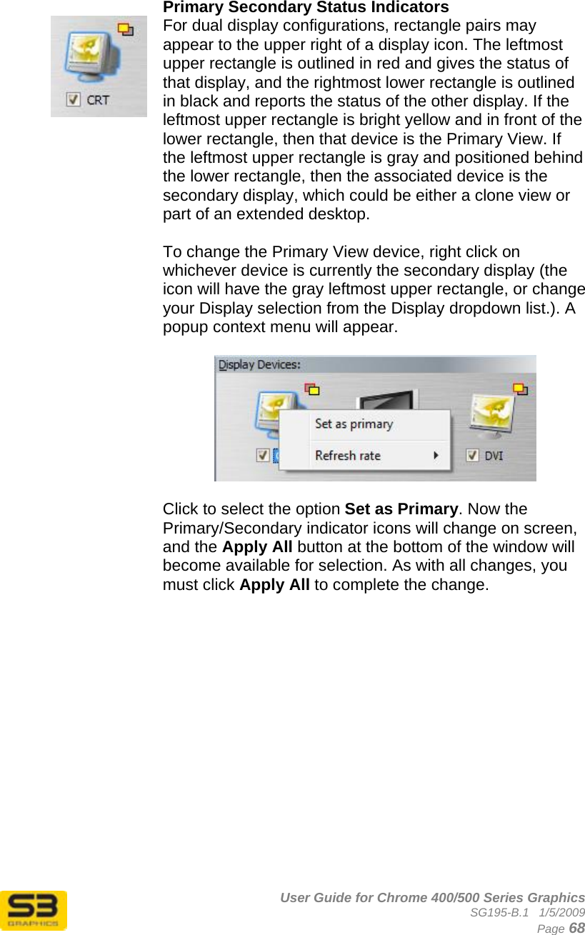      User Guide for Chrome 400/500 Series Graphics SG195-B.1   1/5/2009  Page 68    Primary Secondary Status Indicators For dual display configurations, rectangle pairs may appear to the upper right of a display icon. The leftmost upper rectangle is outlined in red and gives the status of that display, and the rightmost lower rectangle is outlined in black and reports the status of the other display. If the leftmost upper rectangle is bright yellow and in front of the lower rectangle, then that device is the Primary View. If the leftmost upper rectangle is gray and positioned behind the lower rectangle, then the associated device is the secondary display, which could be either a clone view or part of an extended desktop.  To change the Primary View device, right click on whichever device is currently the secondary display (the icon will have the gray leftmost upper rectangle, or change your Display selection from the Display dropdown list.). A popup context menu will appear.     Click to select the option Set as Primary. Now the Primary/Secondary indicator icons will change on screen, and the Apply All button at the bottom of the window will become available for selection. As with all changes, you must click Apply All to complete the change.    