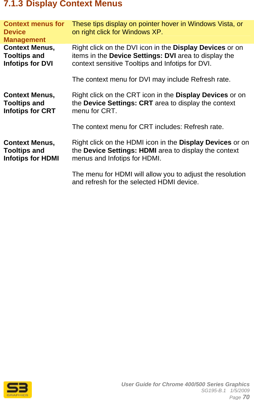      User Guide for Chrome 400/500 Series Graphics SG195-B.1   1/5/2009  Page 70 7.1.3 Display Context Menus  Context menus for Device Management These tips display on pointer hover in Windows Vista, or on right click for Windows XP. Context Menus, Tooltips and Infotips for DVI Right click on the DVI icon in the Display Devices or on items in the Device Settings: DVI area to display the context sensitive Tooltips and Infotips for DVI.   The context menu for DVI may include Refresh rate.  Context Menus, Tooltips and Infotips for CRT Right click on the CRT icon in the Display Devices or on the Device Settings: CRT area to display the context menu for CRT.   The context menu for CRT includes: Refresh rate.  Context Menus, Tooltips and Infotips for HDMI Right click on the HDMI icon in the Display Devices or on the Device Settings: HDMI area to display the context menus and Infotips for HDMI.   The menu for HDMI will allow you to adjust the resolution and refresh for the selected HDMI device.   